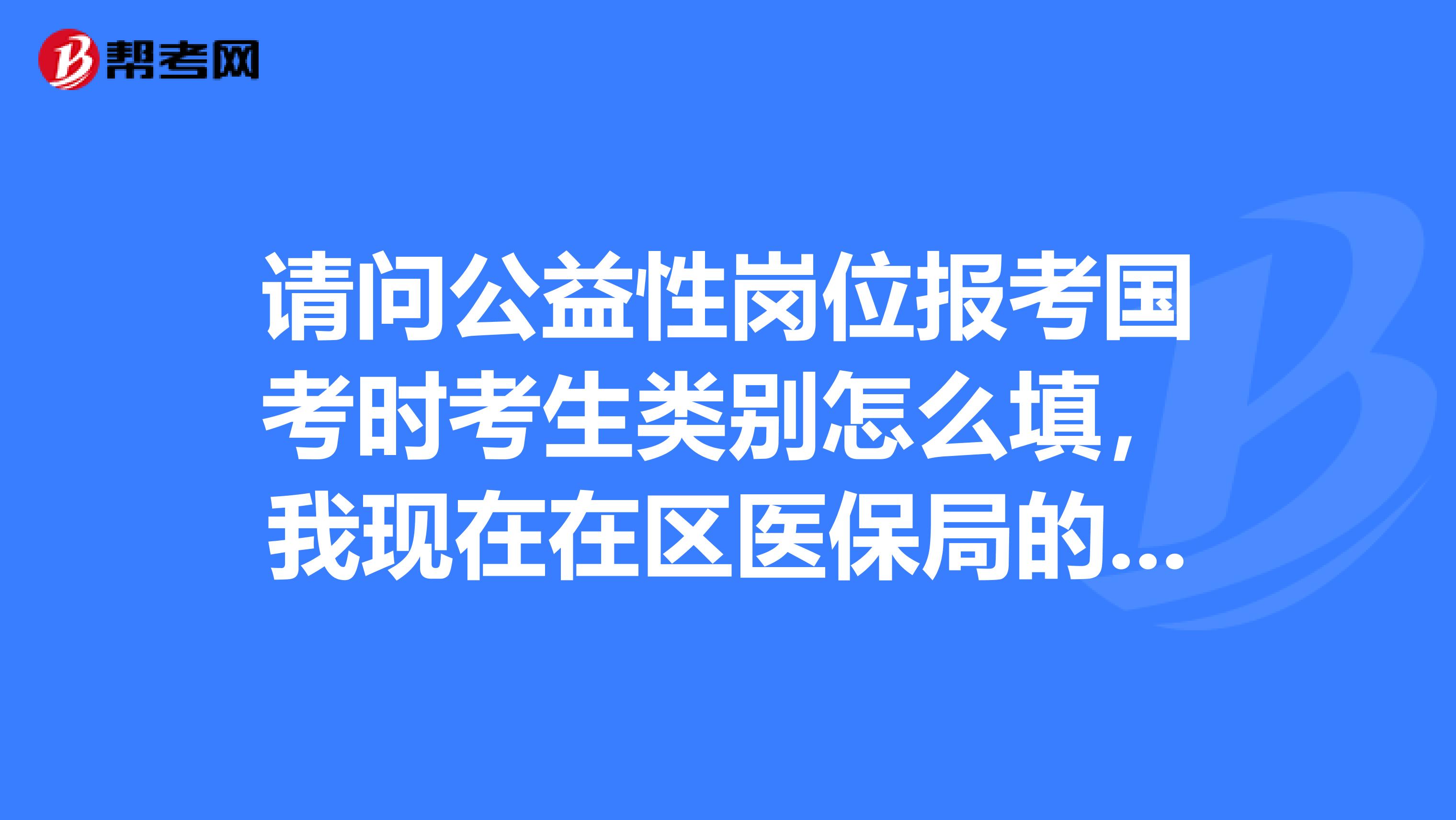 请问公益性岗位报考国考时考生类别怎么填，我现在在区医保局的公益性岗位，职务又填什么呢？