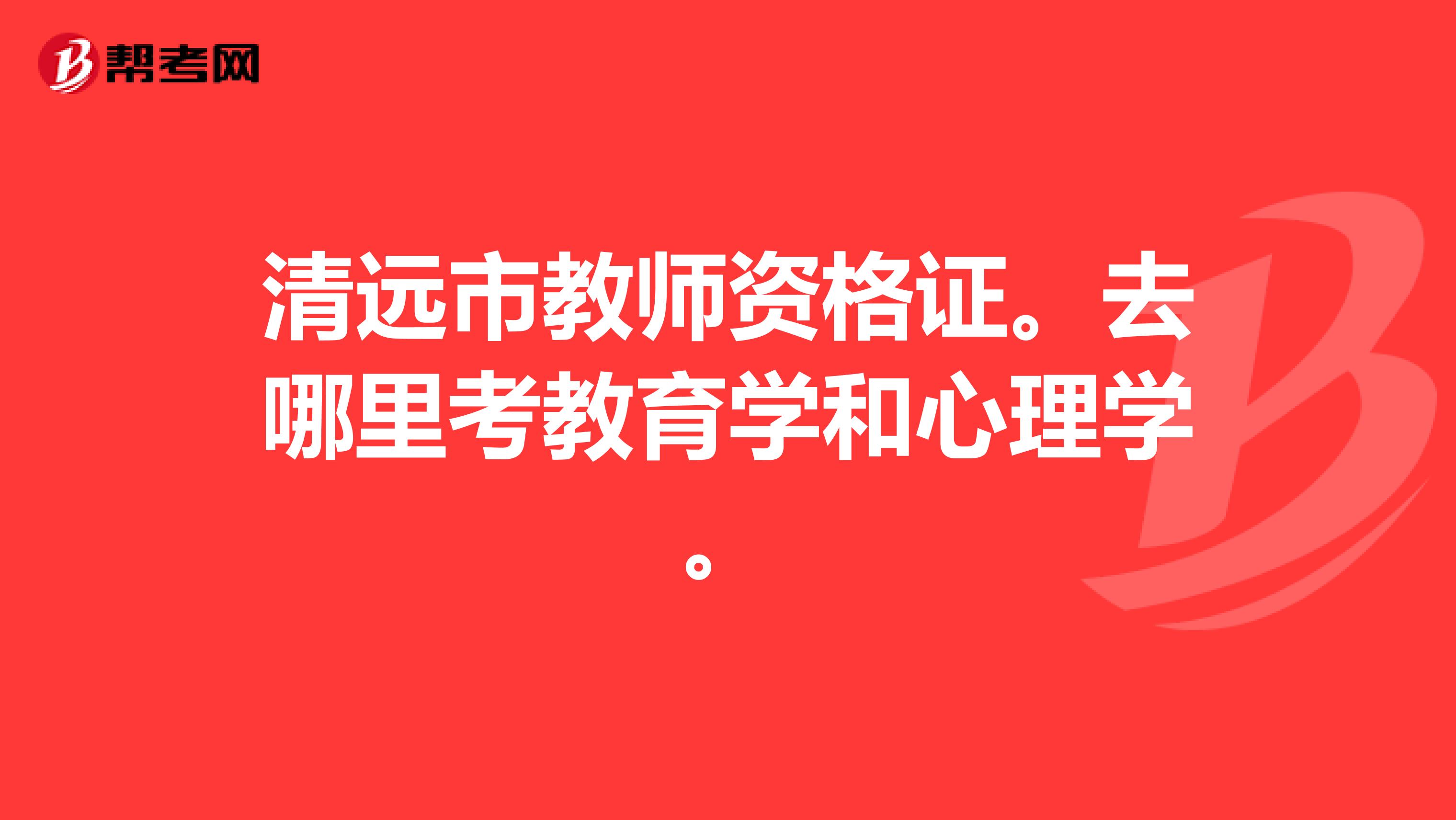 清远市教师资格证。去哪里考教育学和心理学。