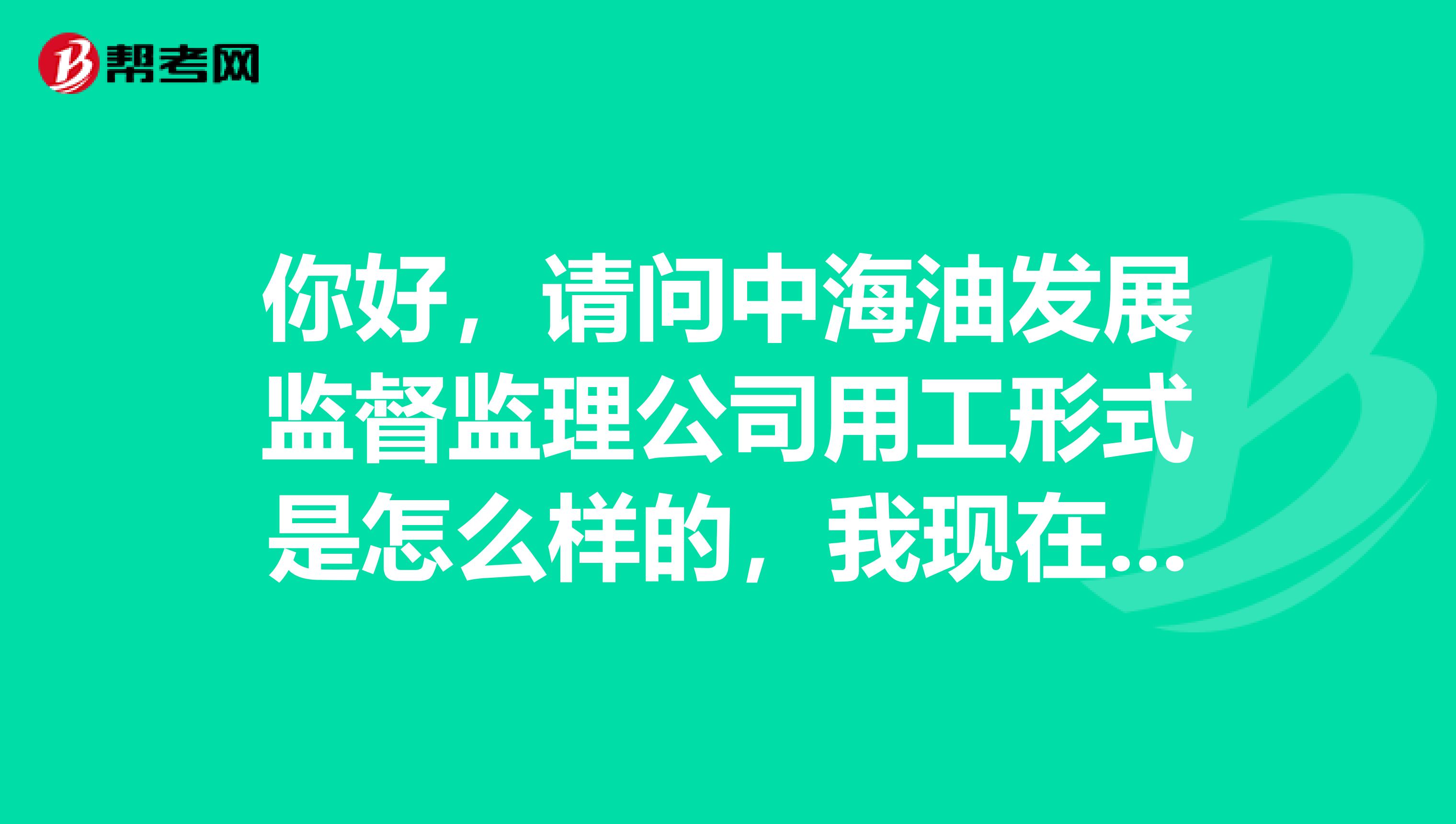 你好，请问中海油发展监督监理公司用工形式是怎么样的，我现在在中石油油田工作，如果我去时什么用工形式