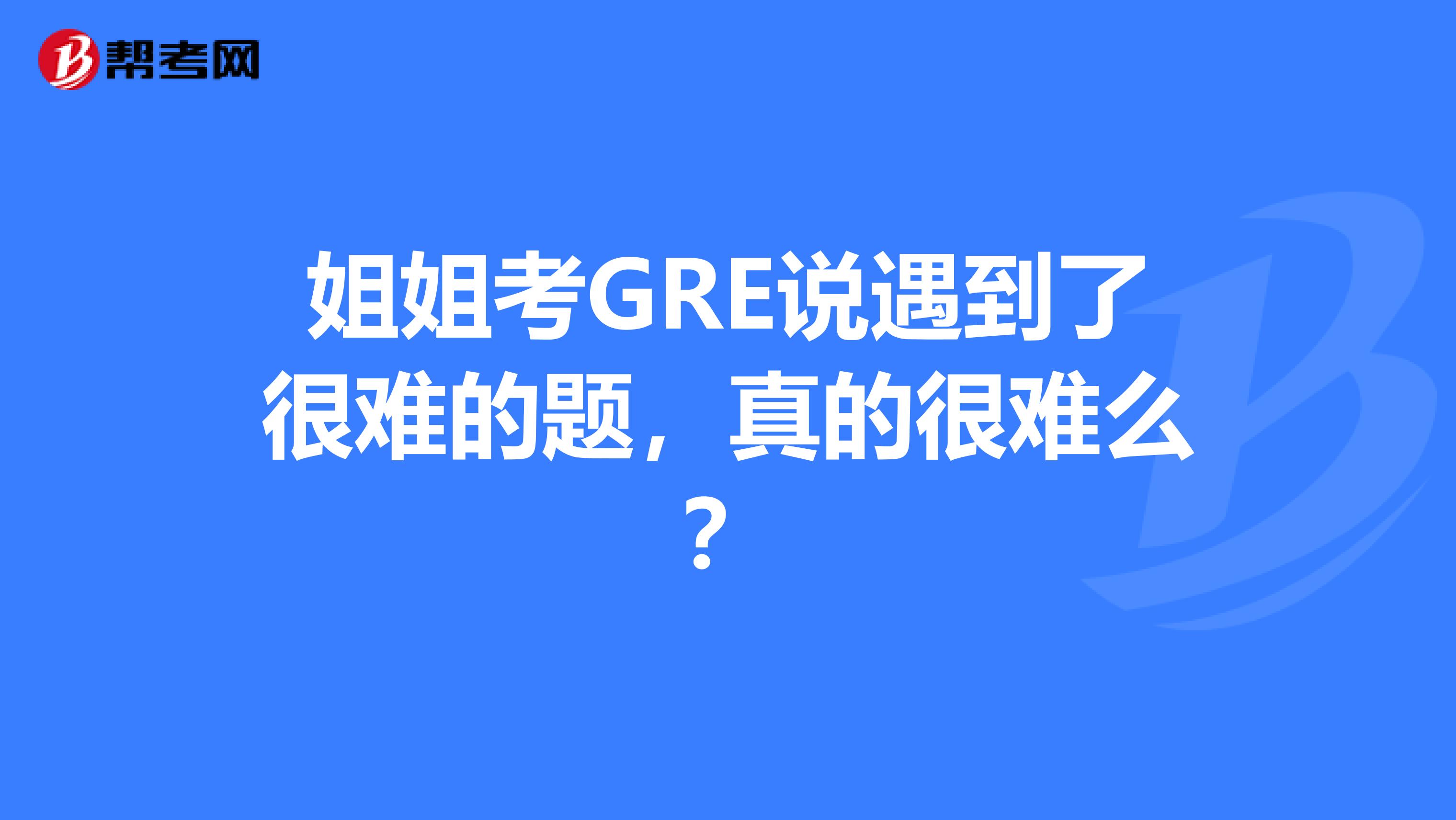姐姐考GRE说遇到了很难的题，真的很难么？