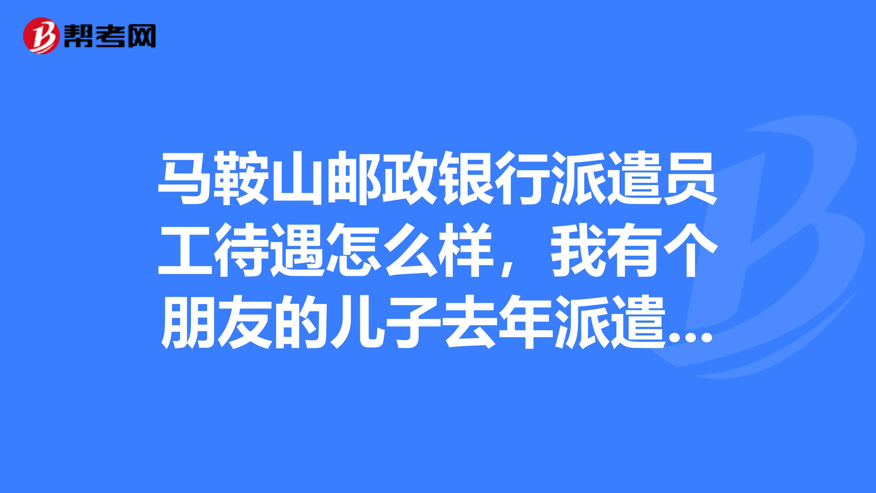 马鞍山邮政银行派遣员工待遇怎么样,我有个朋友的儿子去年派遣到邮政银行工作了,所以我小孩今年也想去,听别人说工资不高,待遇不好,不知是不是真的。