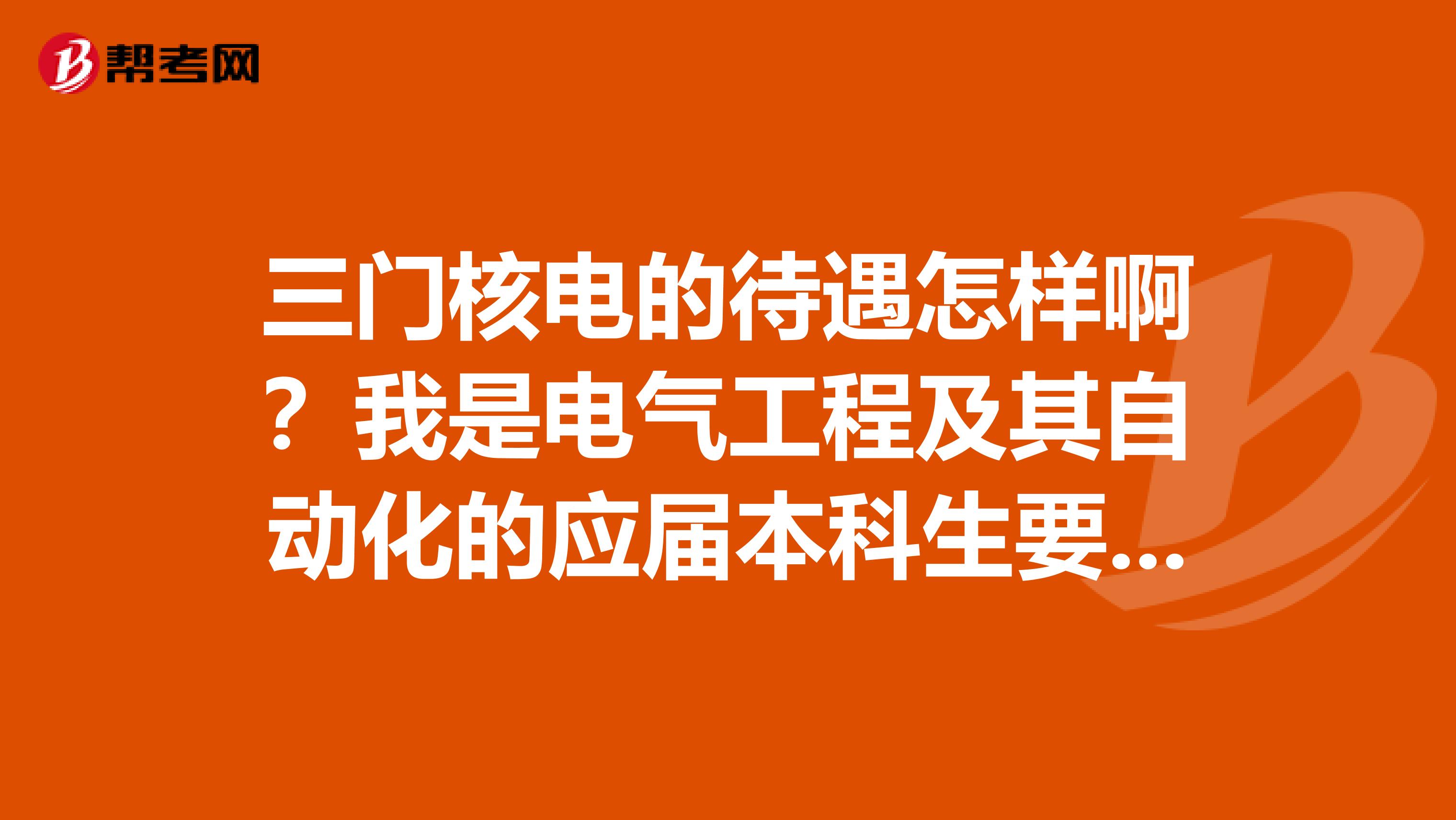 三门核电的待遇怎样啊？我是电气工程及其自动化的应届本科生要来我们学校招聘了谢谢了急