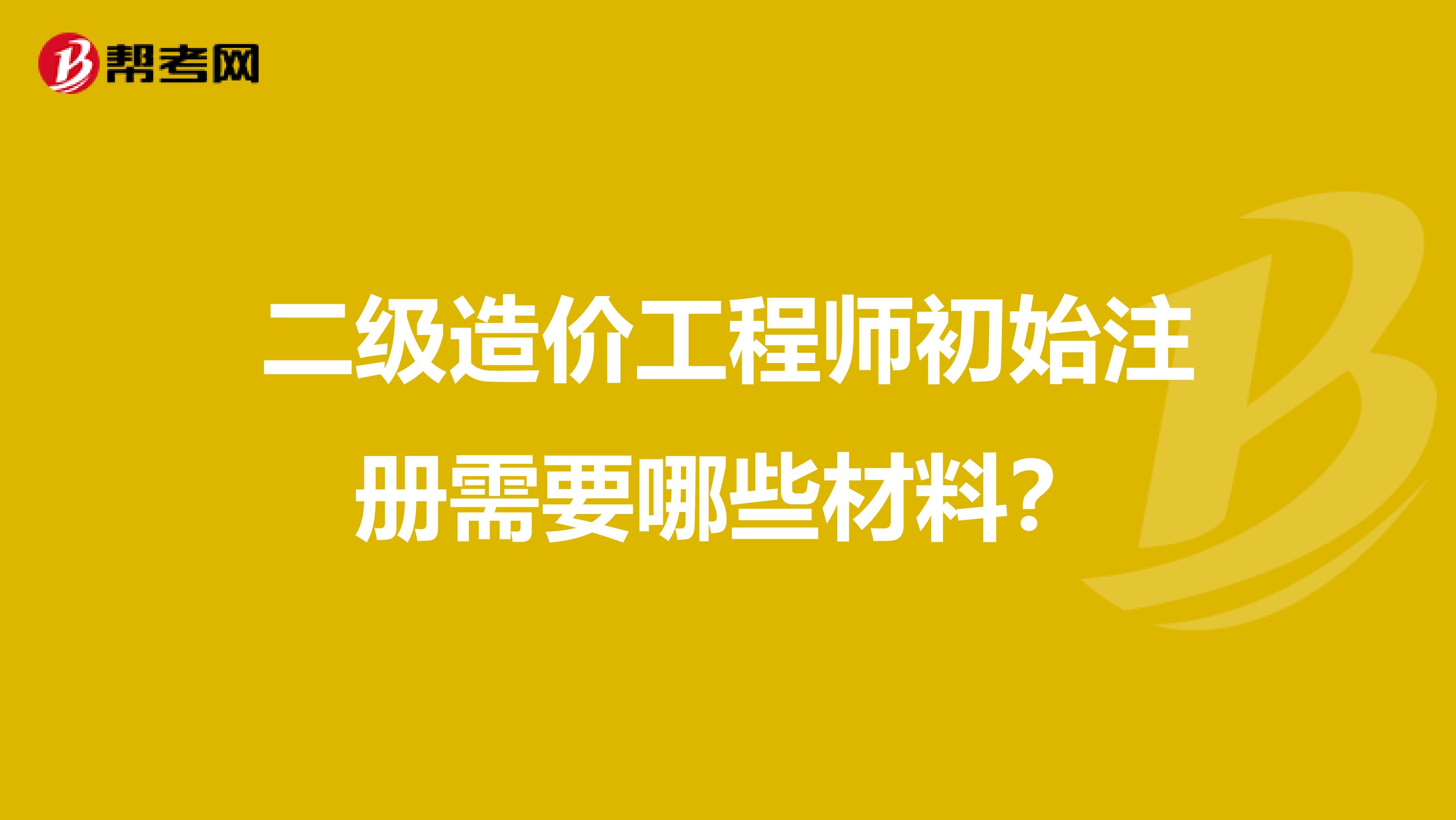 二级造价工程师初始注册需要哪些材料？