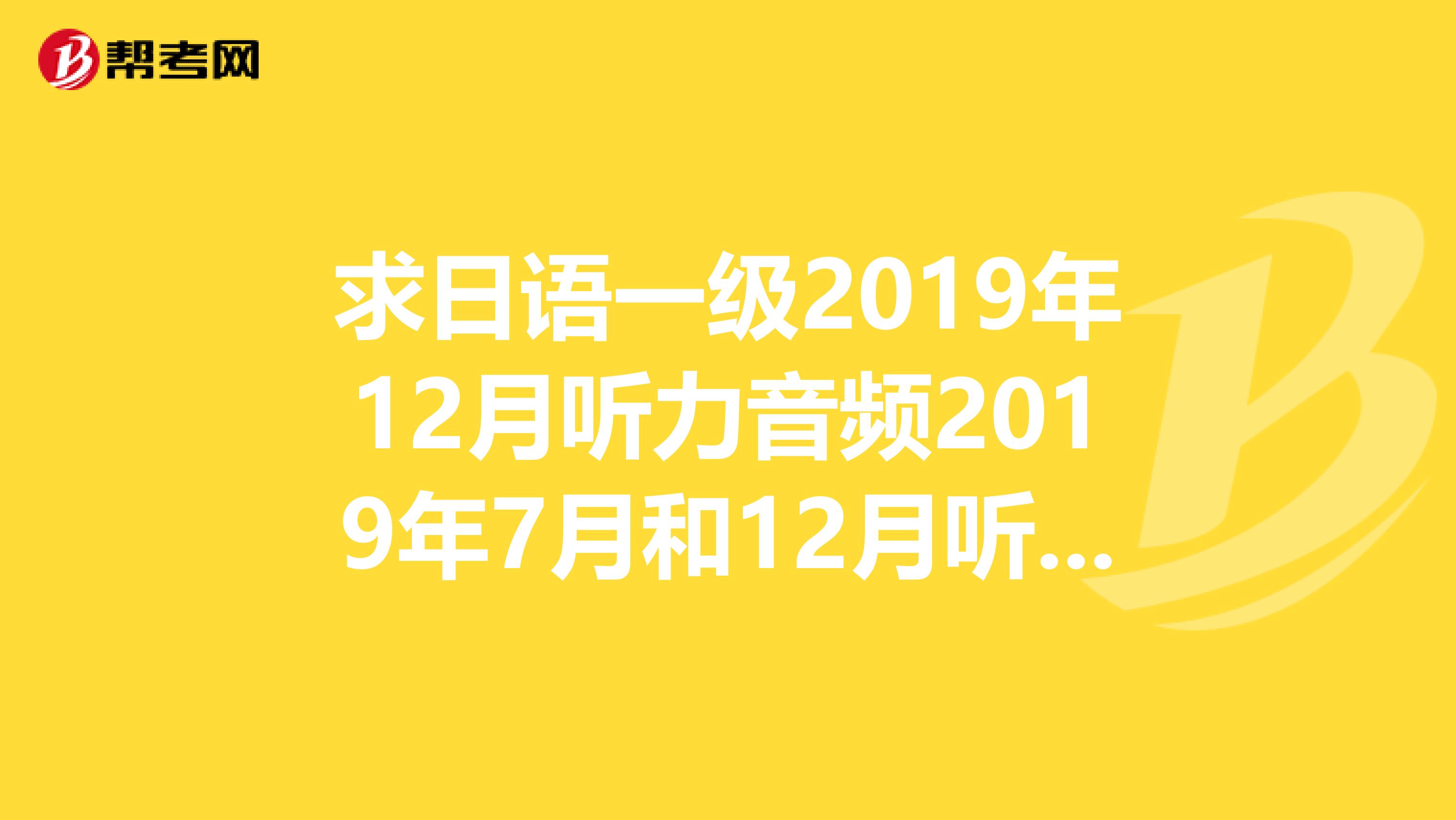求日语一级2019年12月听力音频2019年7月和12月听力音频和2019年7月一级听力音频，跪谢