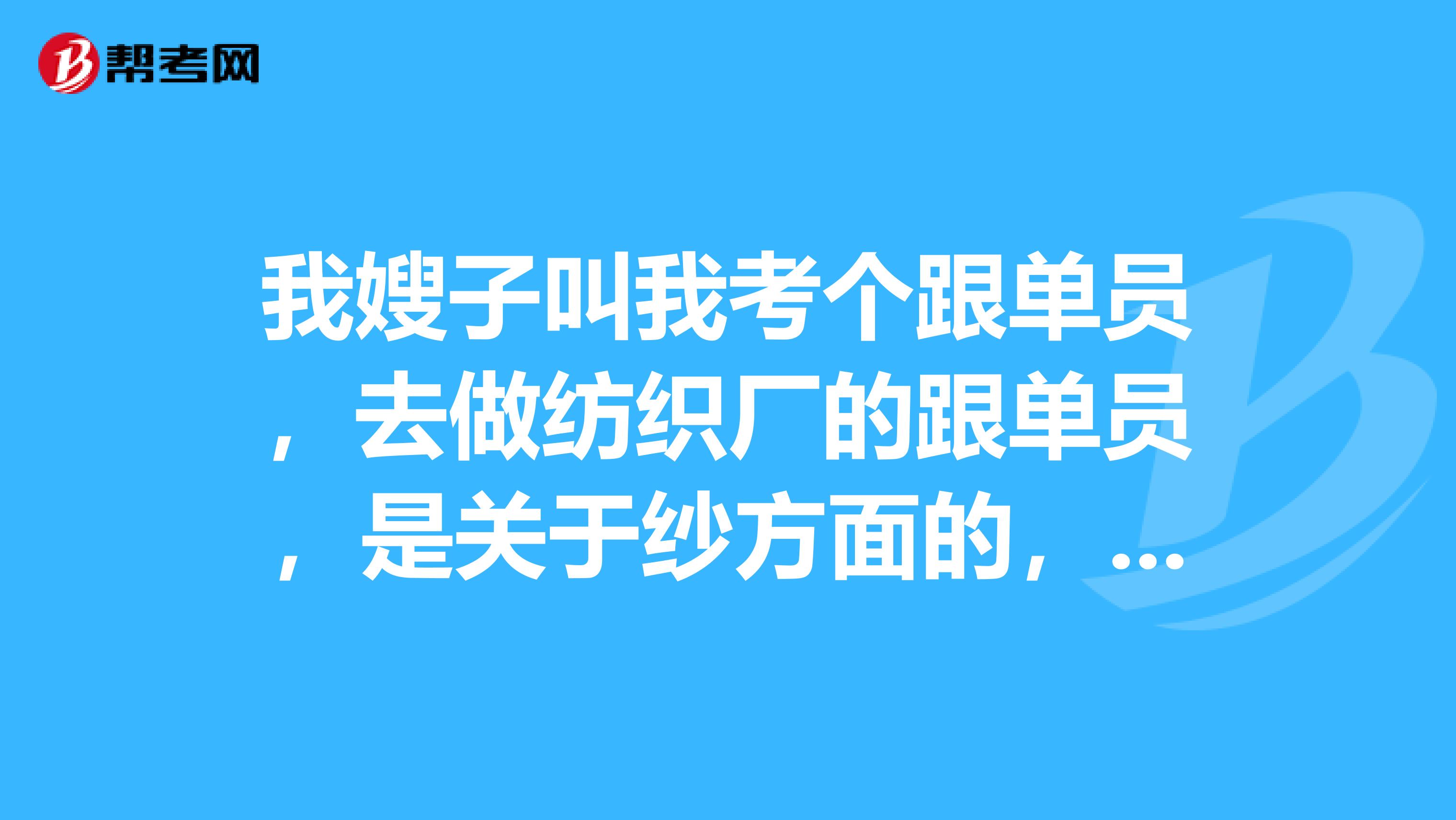 我嫂子叫我考个跟单员，去做纺织厂的跟单员，是关于纱方面的，有了解的吗？
