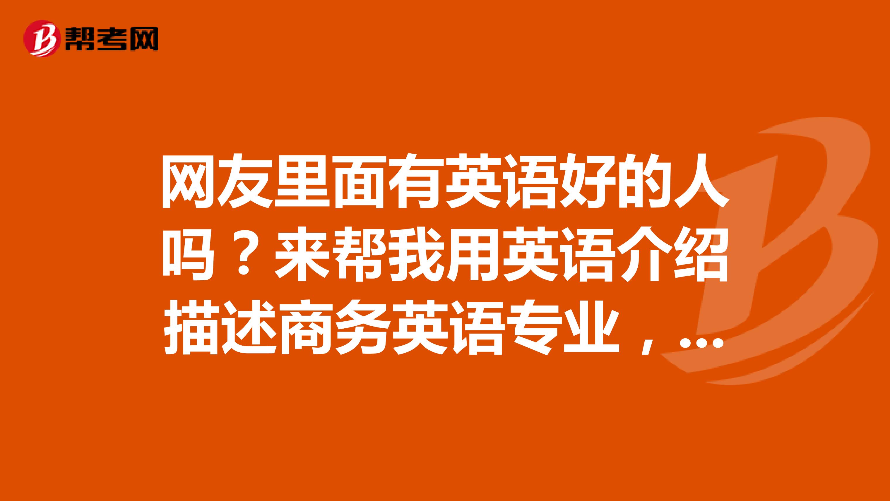 网友里面有英语好的人吗？来帮我用英语介绍描述商务英语专业，跪求