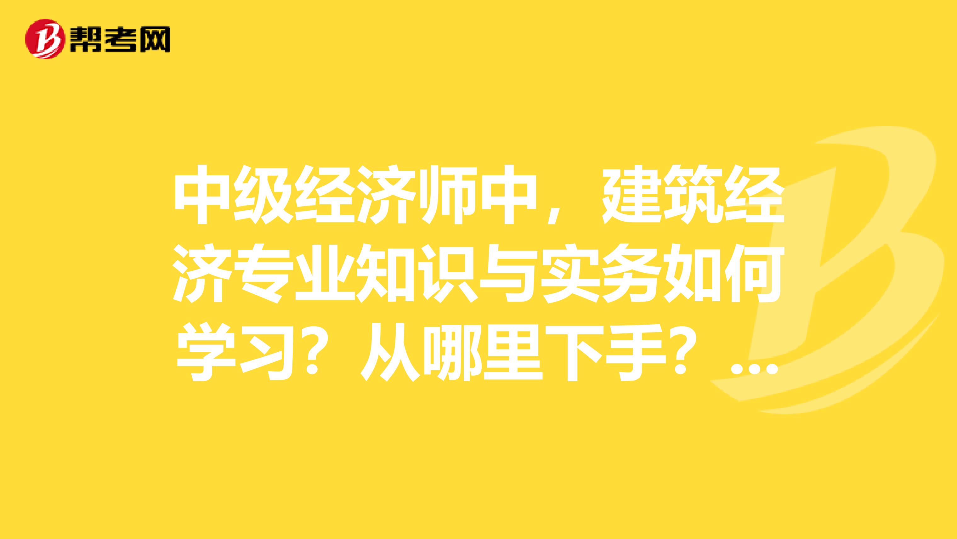 中级经济师中，建筑经济专业知识与实务如何学习？从哪里下手？哪些是重点？帮我表哥问问