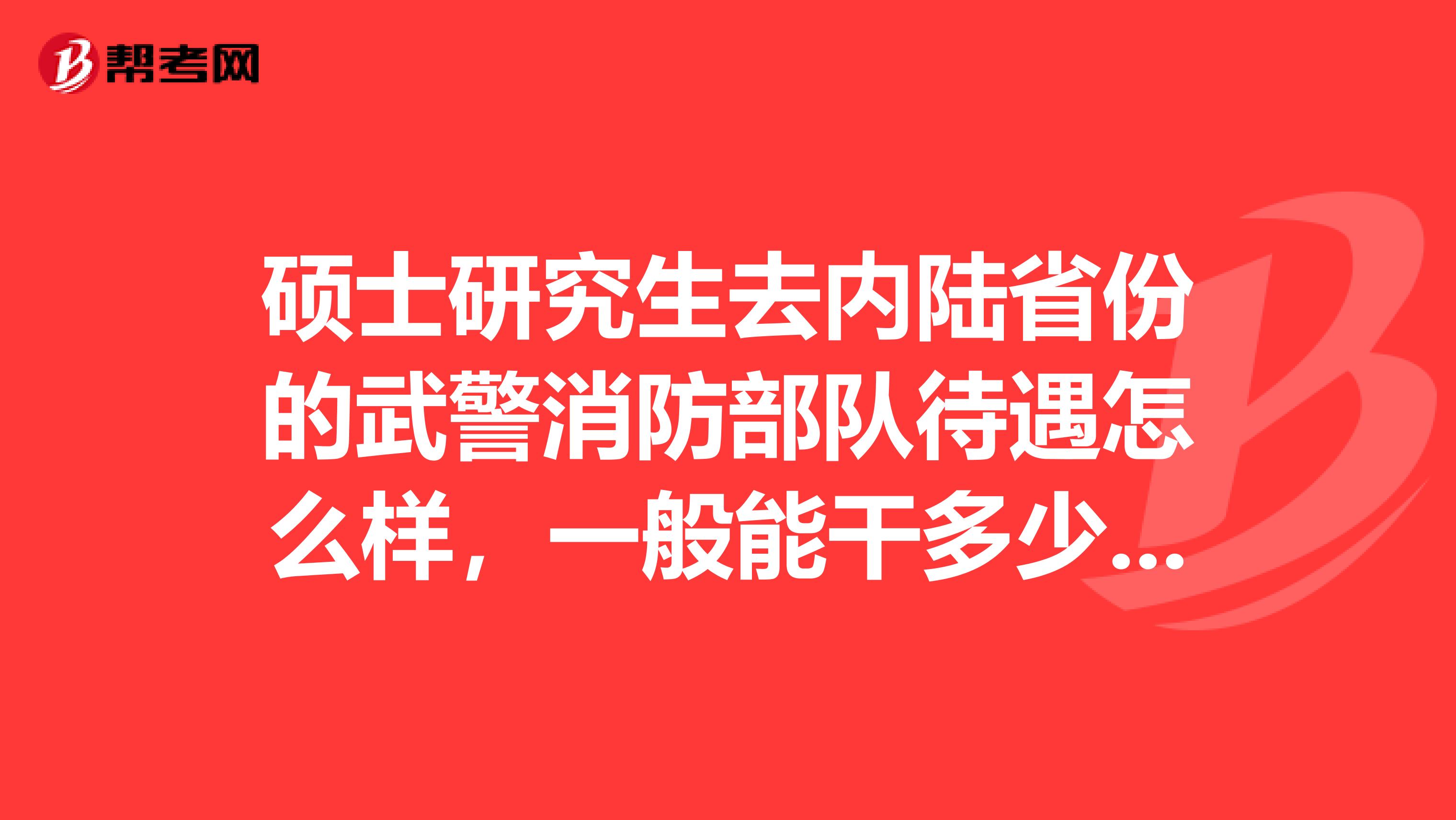 硕士研究生去内陆省份的武警消防部队待遇怎么样，一般能干多少年，转业安置如何？