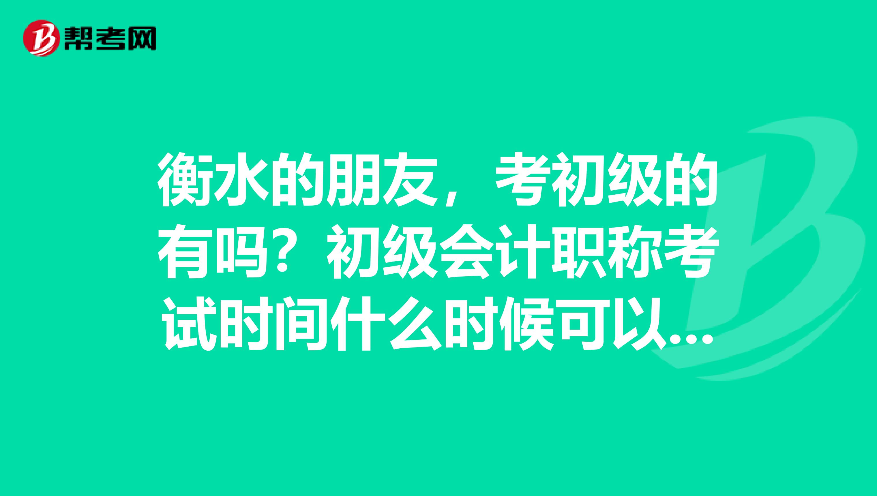 衡水的朋友,考初级的有吗?初级会计职称考试时间什么时候可以 ?