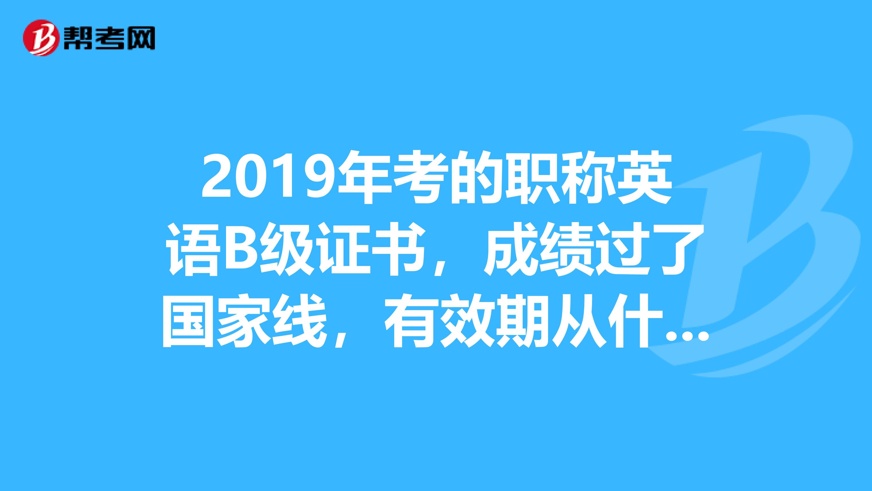 2019年考的職稱英語b級證書,成績過了國家線,有效期從什麼時候算去