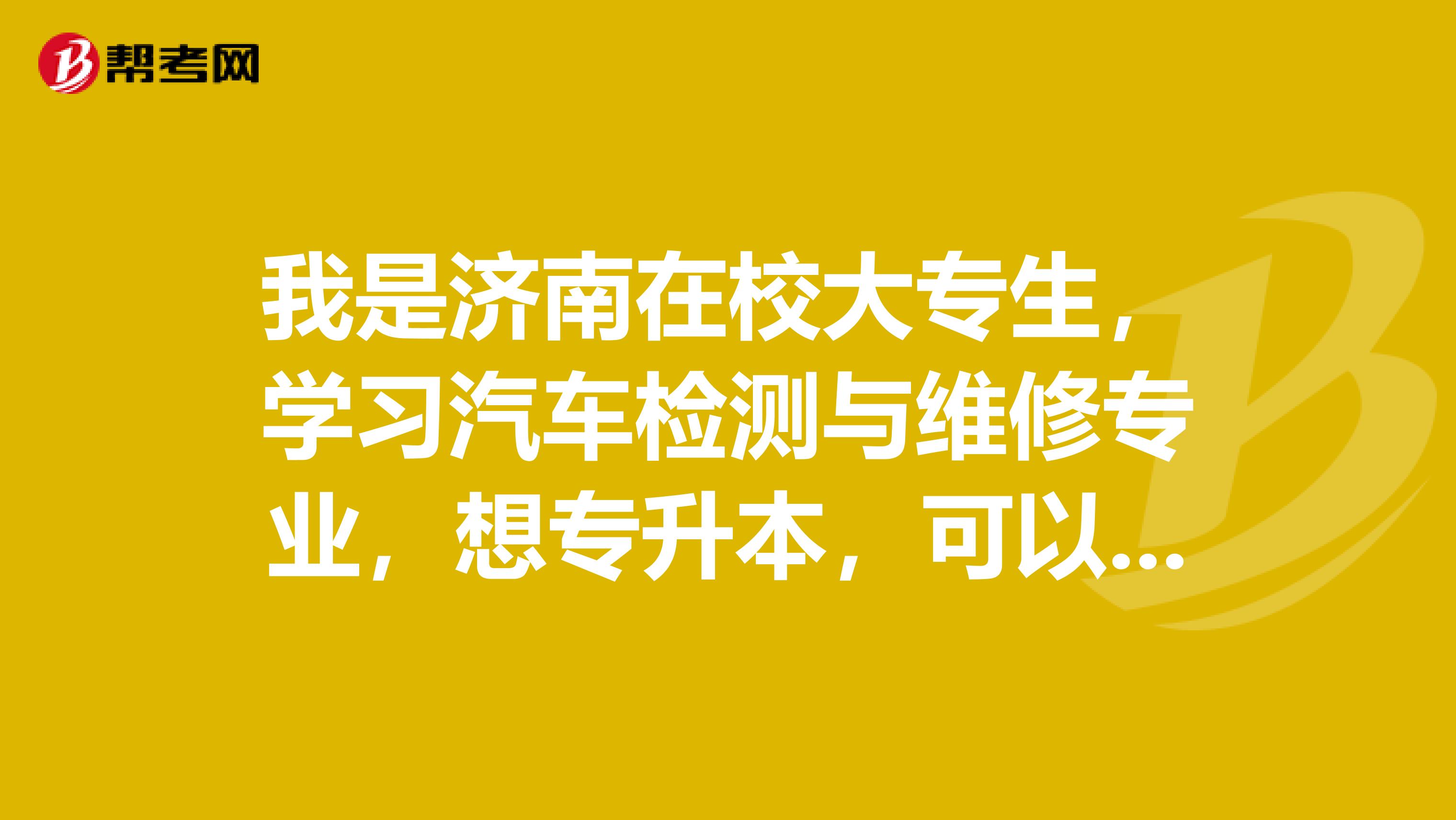 我是济南在校大专生，学习汽车检测与维修专业，想专升本，可以报考哪个贵校应该报考什么专业