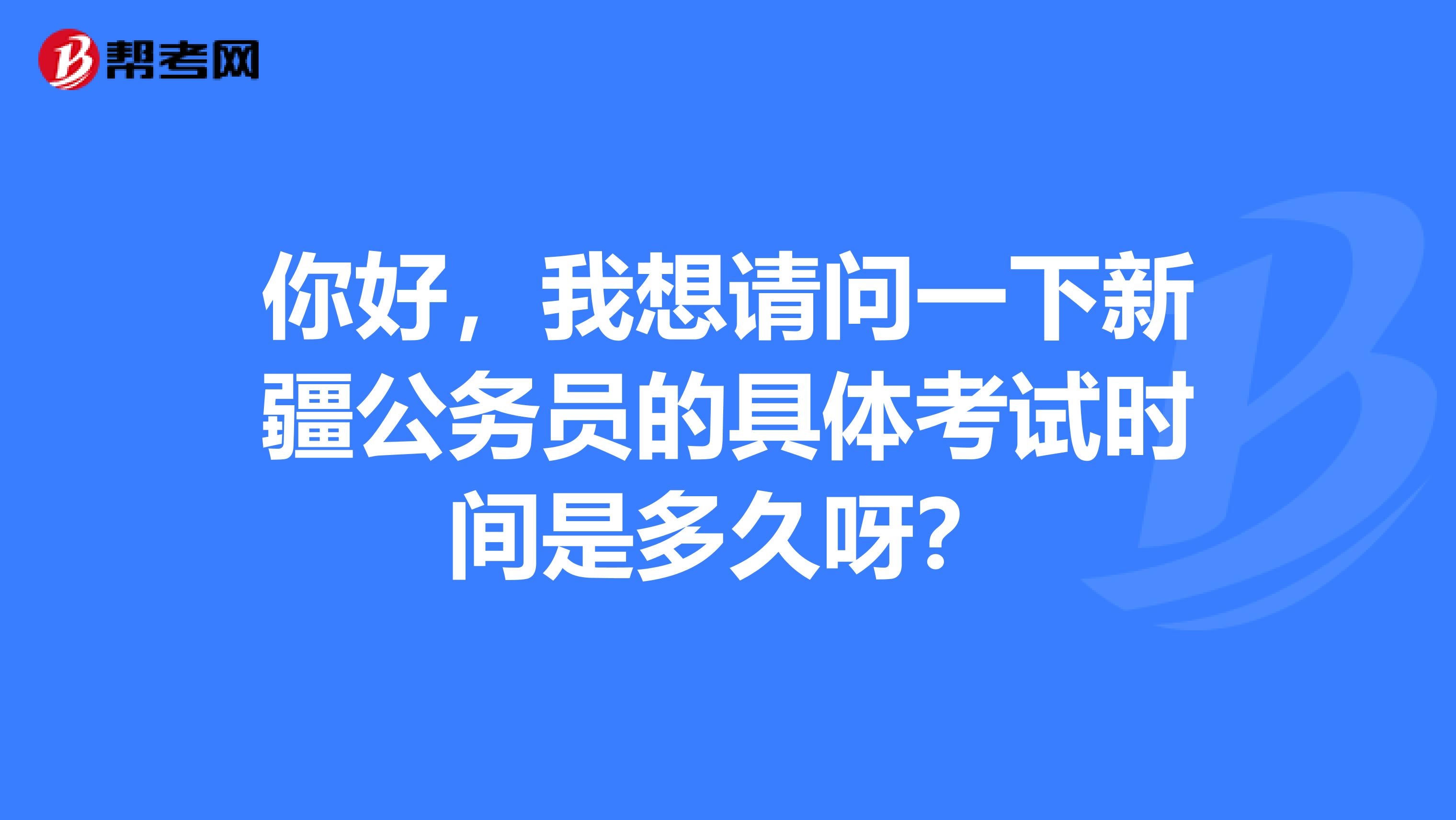 你好,我想请问一下新疆公务员的具体考试时间是多久呀?