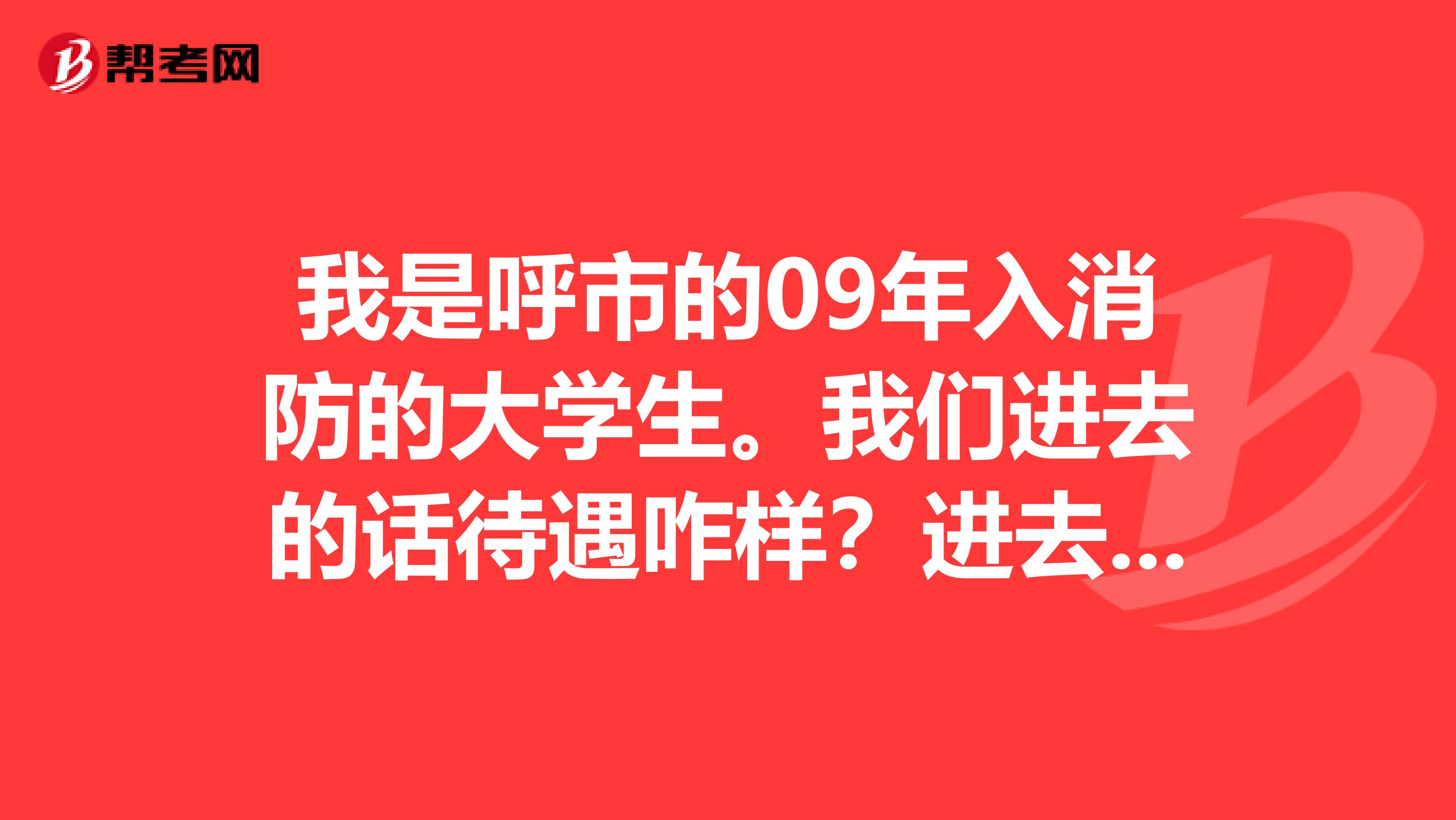 我是呼市的09年入消防的大学生。我们进去的话待遇咋样？进去该怎么发展？转业对于我们是咋回事