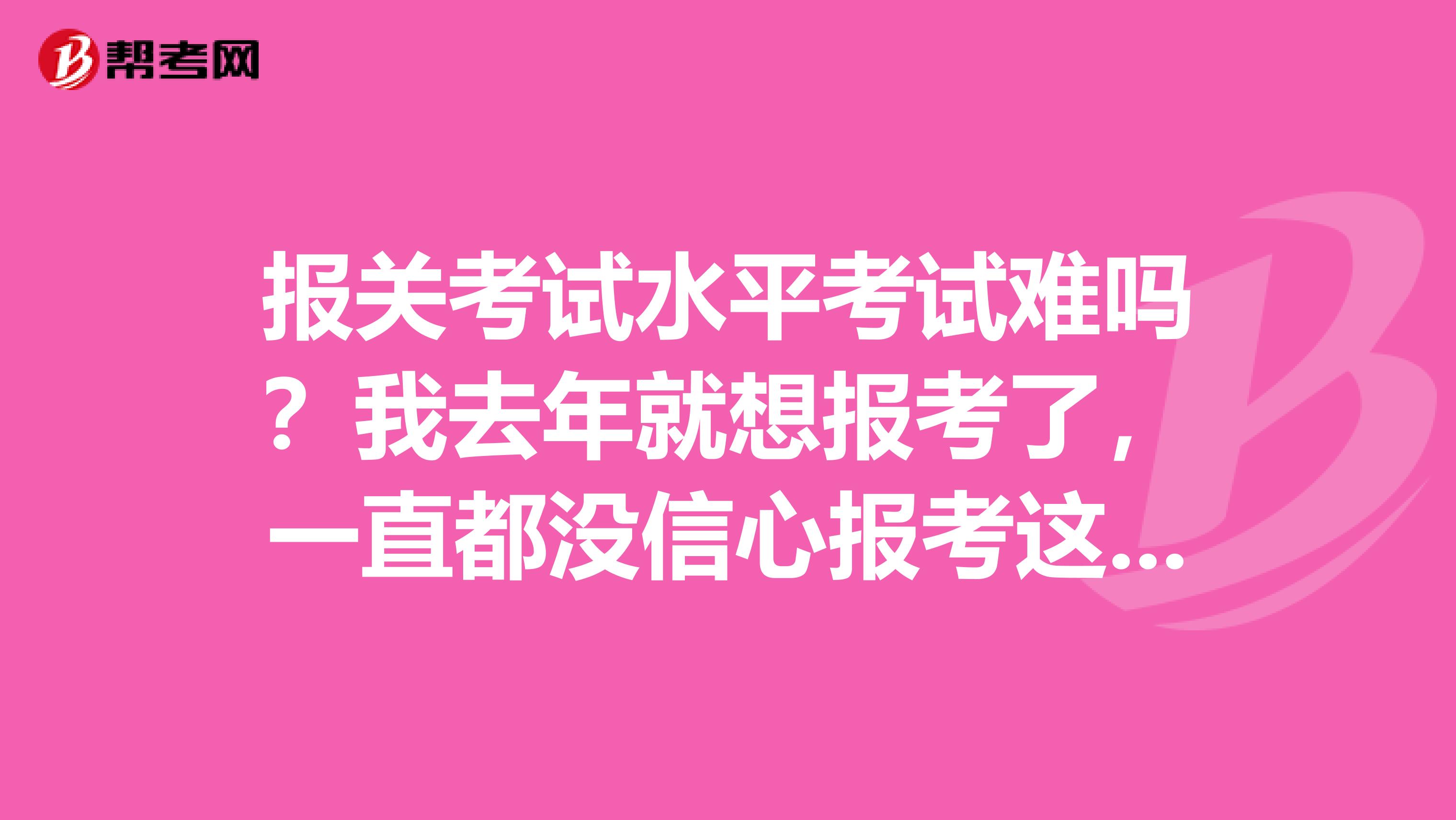 报关考试水平考试难吗？我去年就想报考了，一直都没信心报考这个，谁能简单给我介绍一下考哪些内容呢？