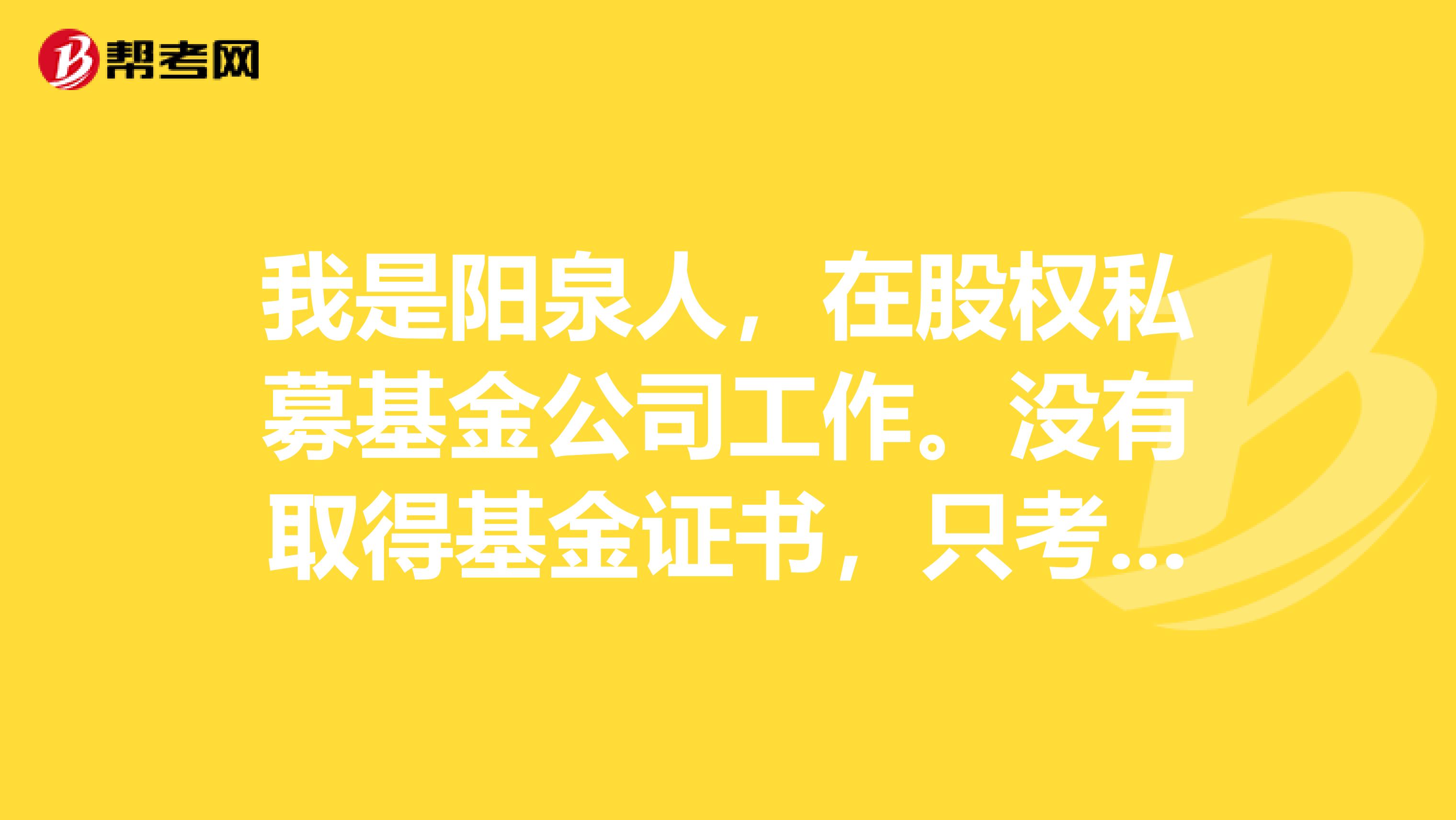 我是阳泉人，在股权私募基金公司工作。没有取得基金证书，只考取了证券基础 可以吗