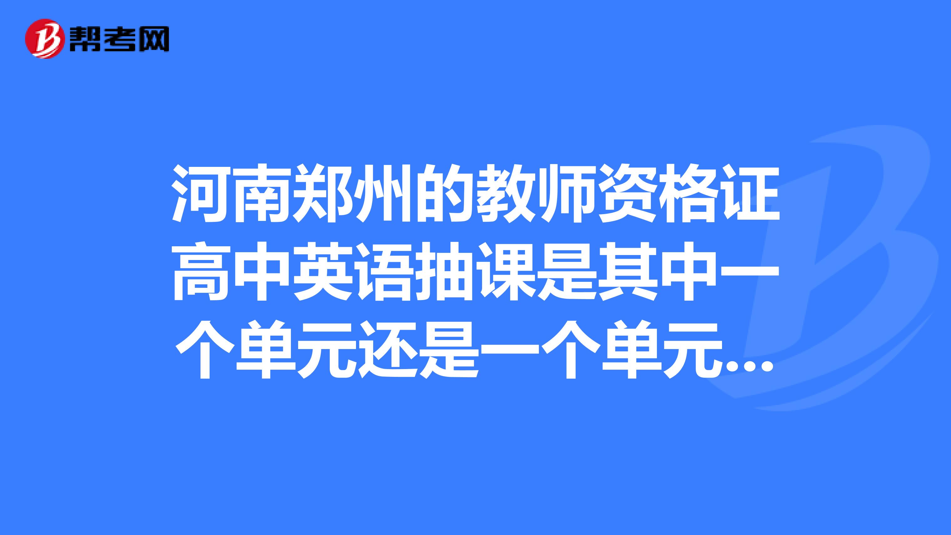 河南郑州的教师资格证高中英语抽课是其中一个单元还是一个单元里的reading部分啊?急求.....