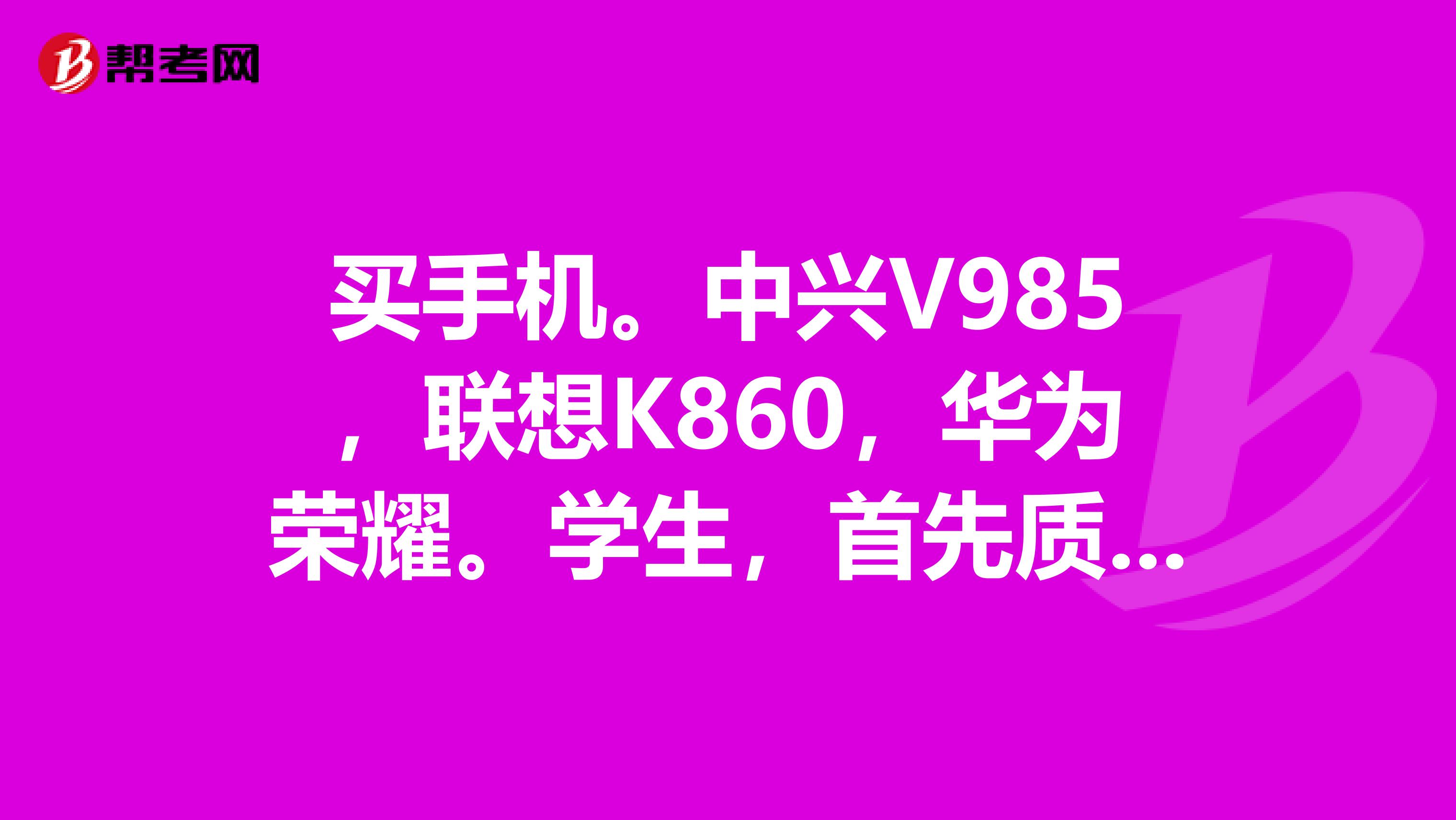 买手机。中兴V985，联想K860，华为荣耀。学生，首先质量要好要用4年呢，还有可以尽快买到。