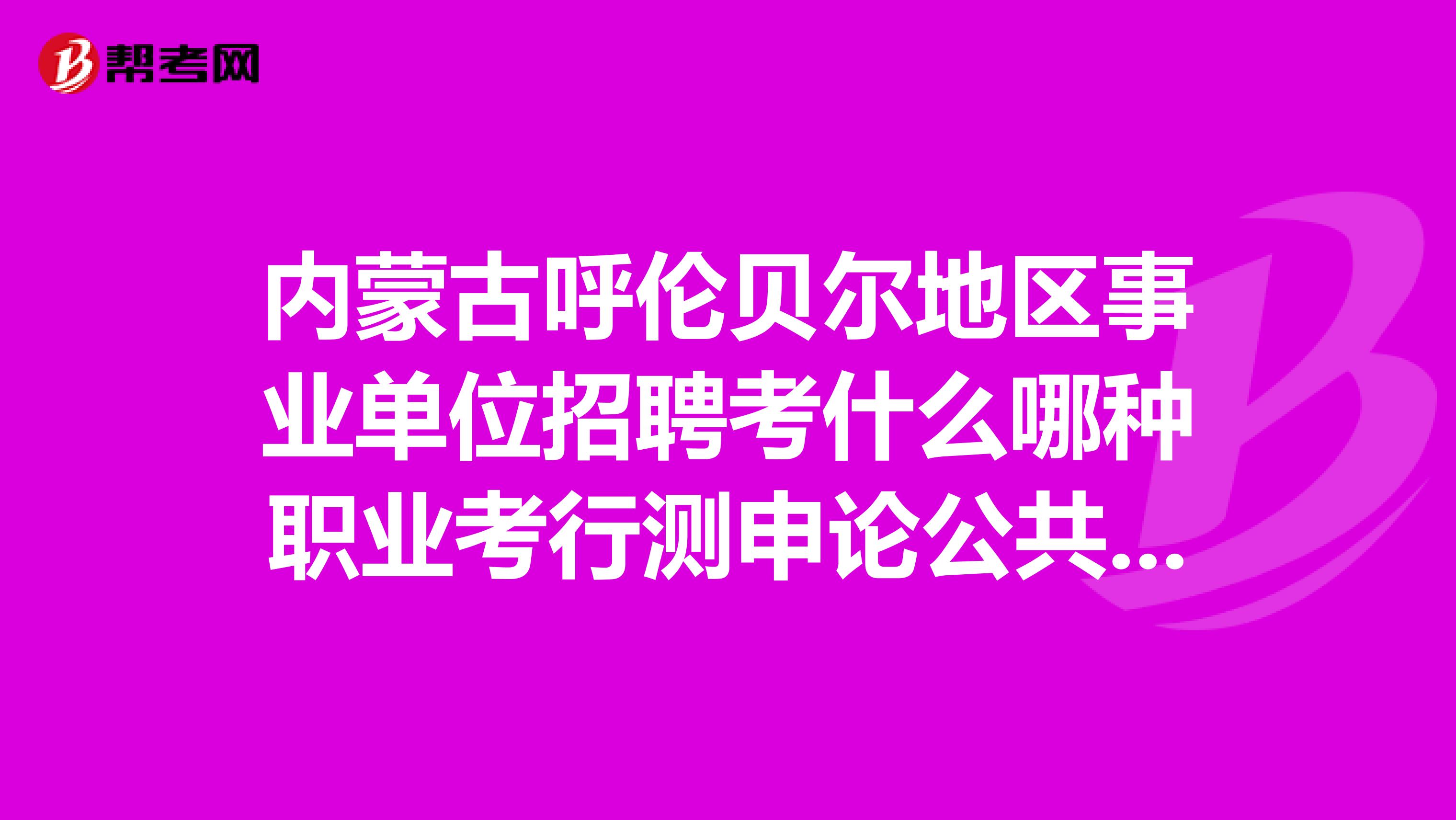 内蒙古呼伦贝尔地区事业单位招聘考什么哪种职业考行测申论公共基础知识各有什么特点