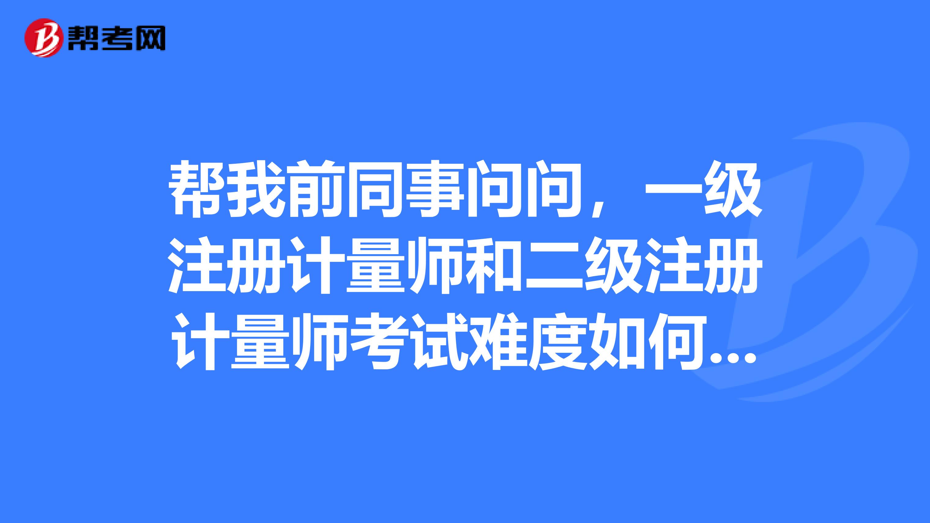 帮我前同事问问，一级注册计量师和二级注册计量师考试难度如何 ？