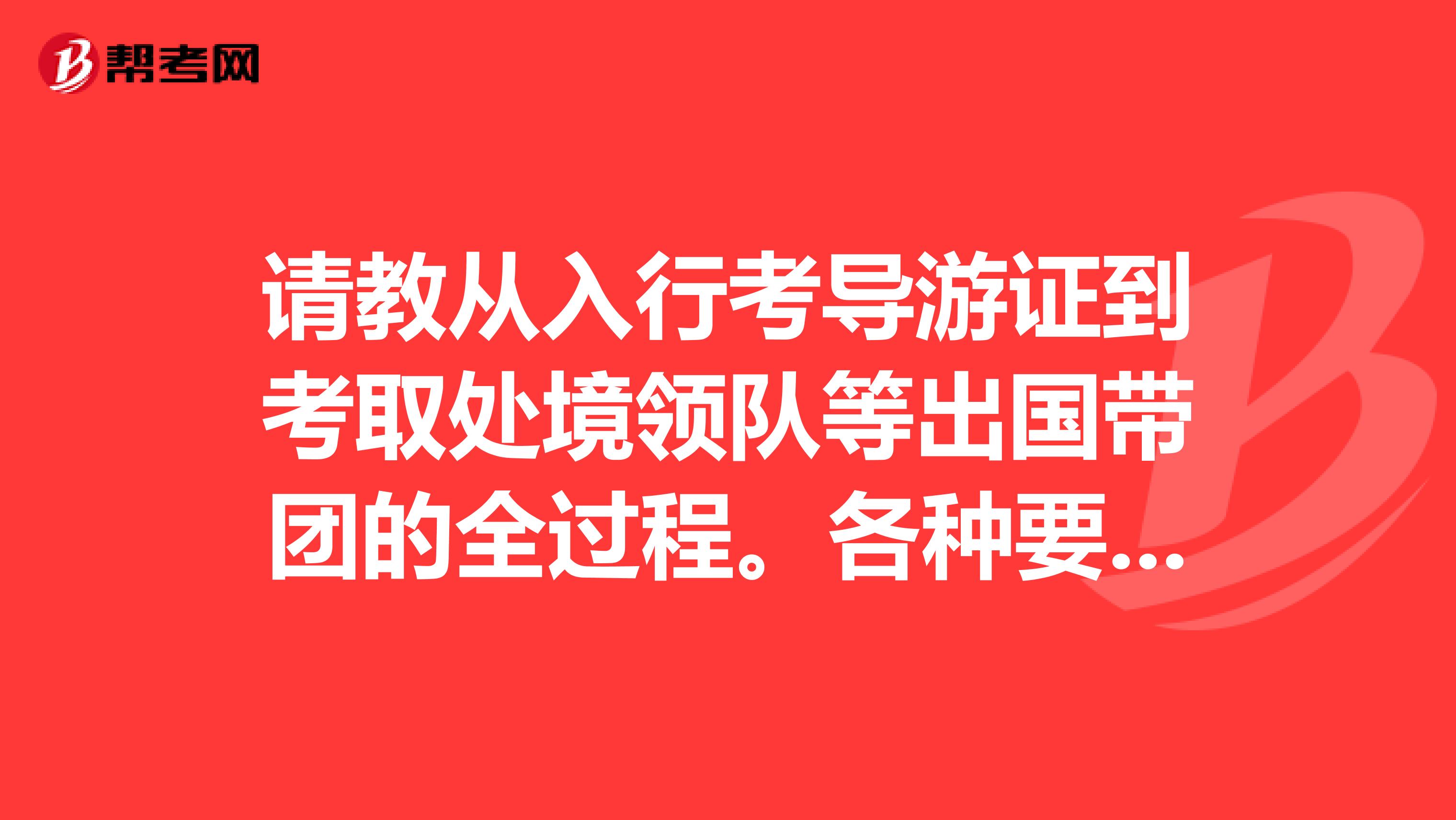 请教从入行考导游证到考取处境领队等出国带团的全过程。各种要求请详细告知。