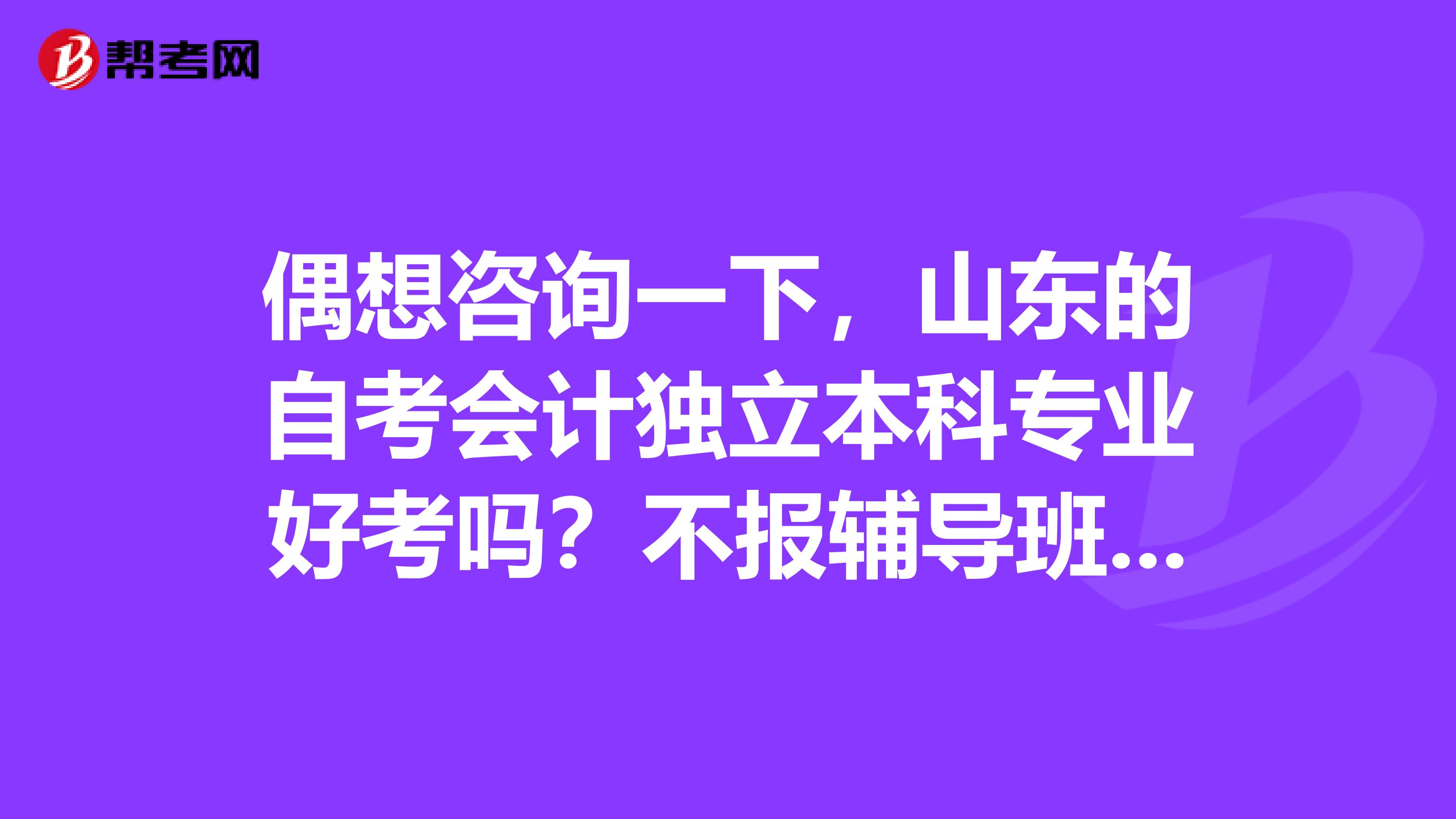 偶想咨询一下，山东的自考会计独立本科专业好考吗？不报辅导班通过率怎么样？可以只通过做题迎接考试吗？