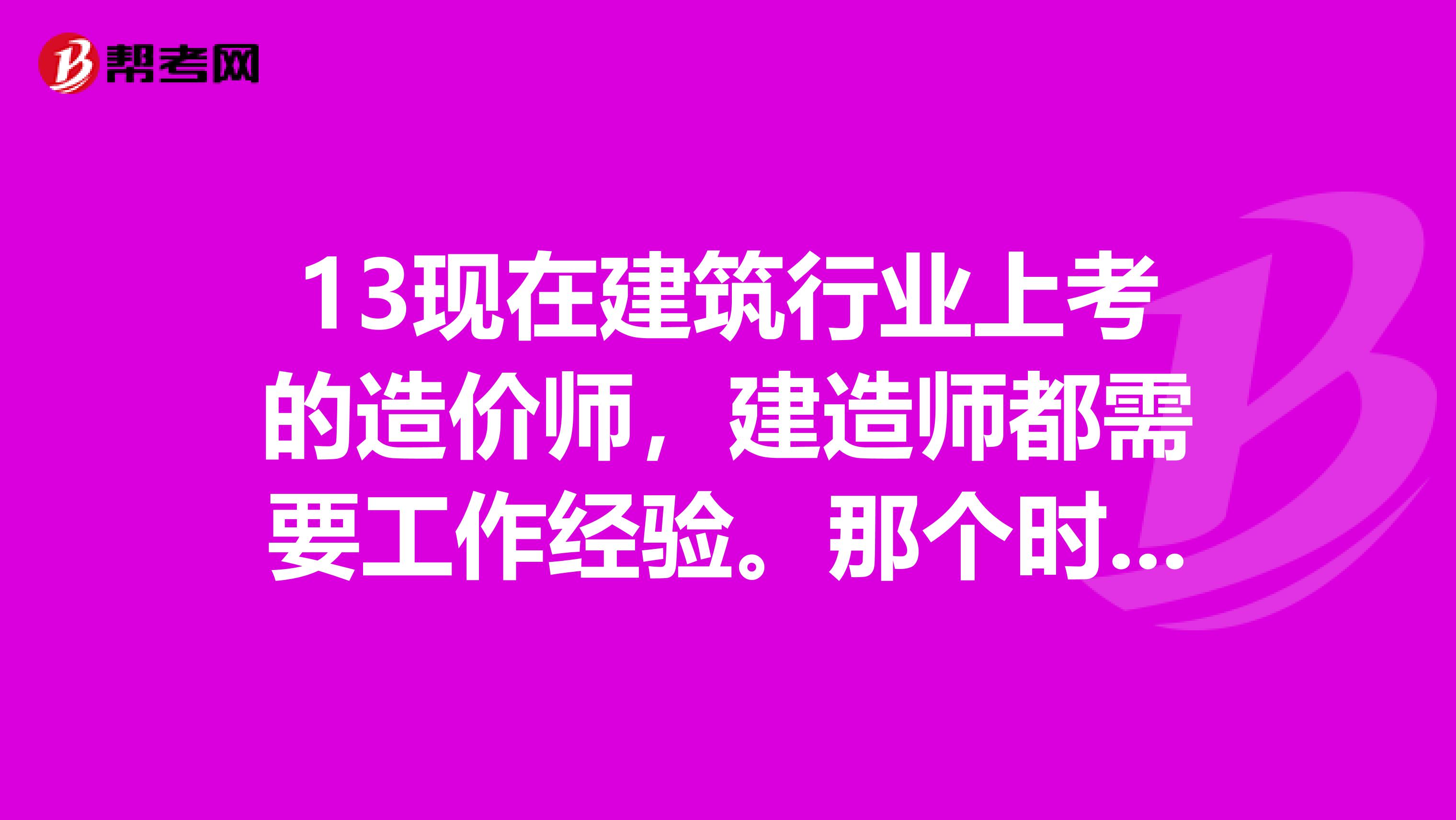 13现在建筑行业上考的造价师，建造师都需要工作经验。那个时间是从拿到毕业现在考取造价师和建造师...