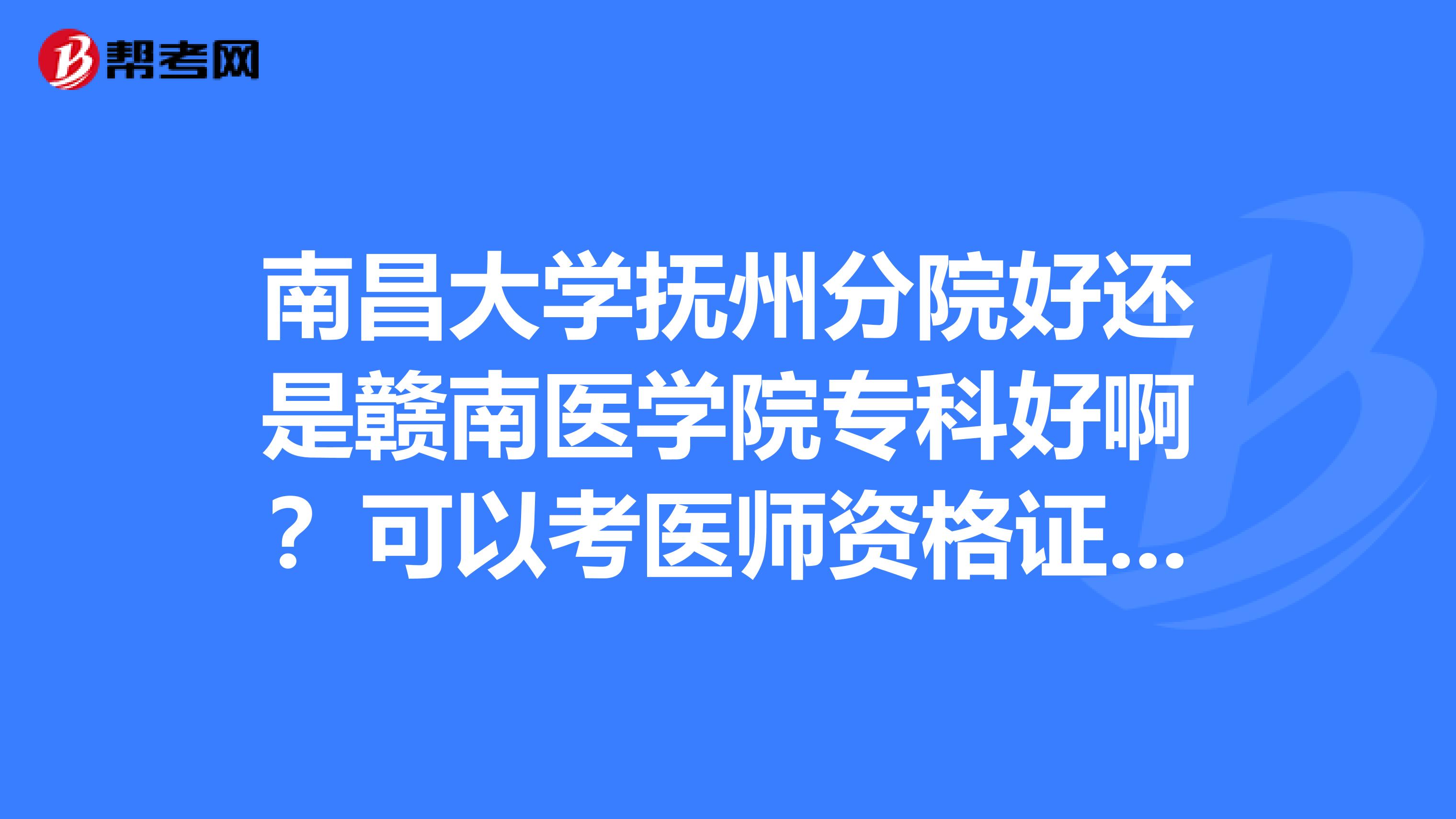南昌大学抚州分院好还是赣南医学院专科好啊？可以考医师资格证吗？谢谢啊！