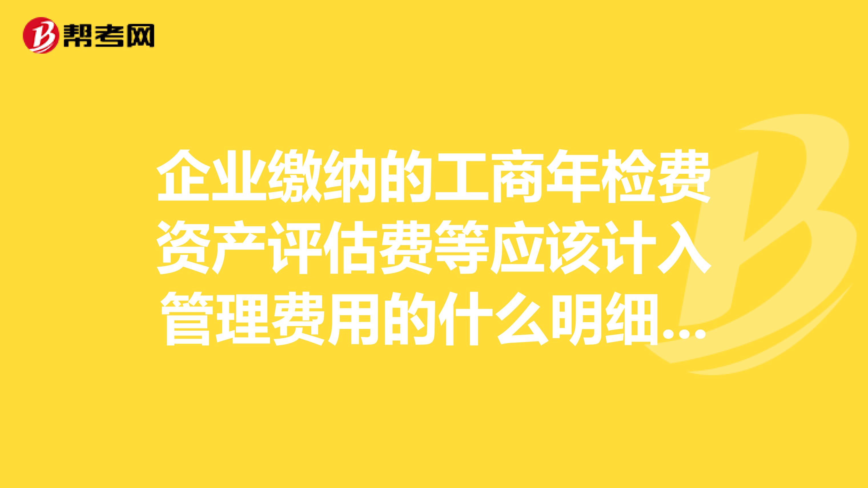 企业缴纳的工商年检费资产评估费等应该计入管理费用的什么明细科目，谢谢，谁能为我解答这个注册资产评估师的专业问题？