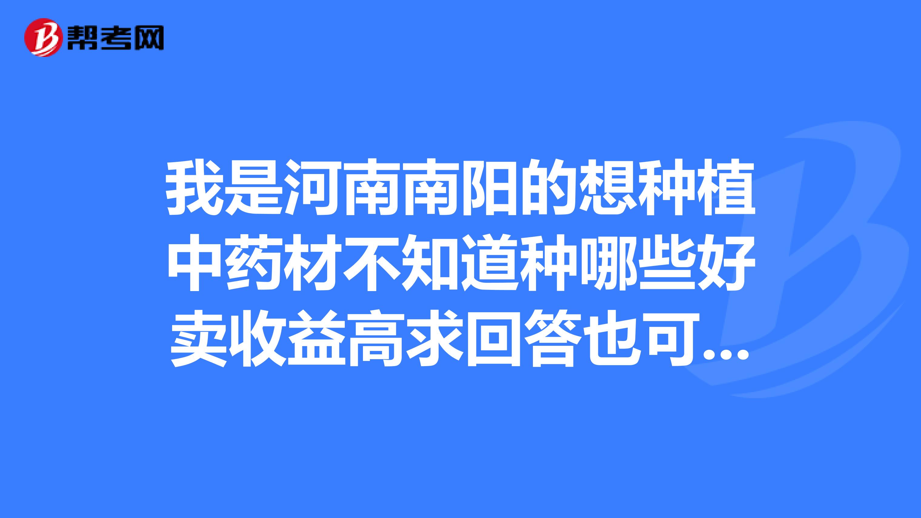 我是河南南阳的想种植中药材不知道种哪些好卖收益高求回答也可以跟我合作我种你销