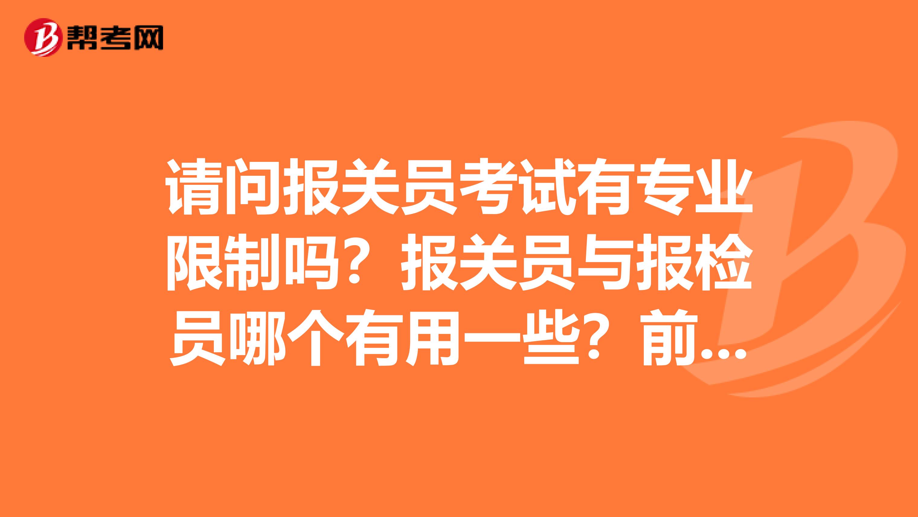 请问报关员考试有专业限制吗?报关员与报检员哪个有用一些?前同事想考