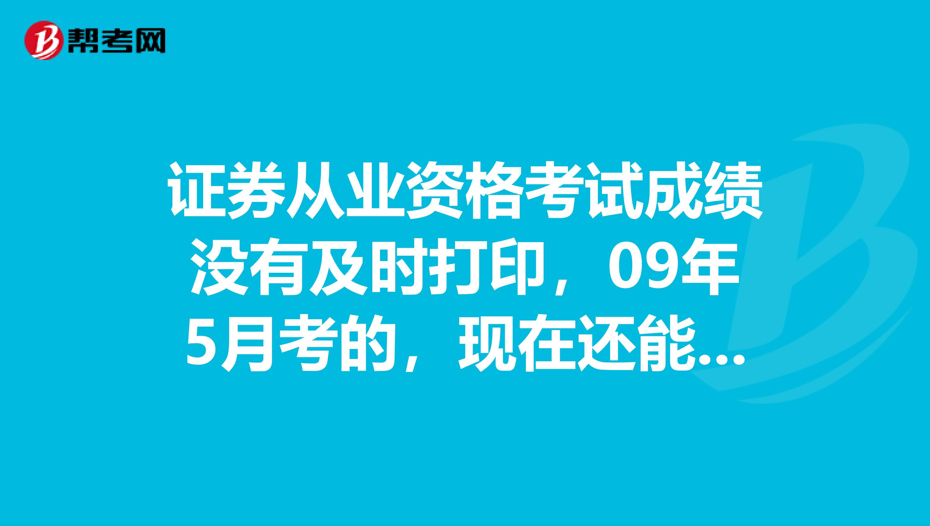 证券从业资格考试成绩没有及时打印,09年5月考的,现在还能查询和打印吗?请各位指引迷津谢谢