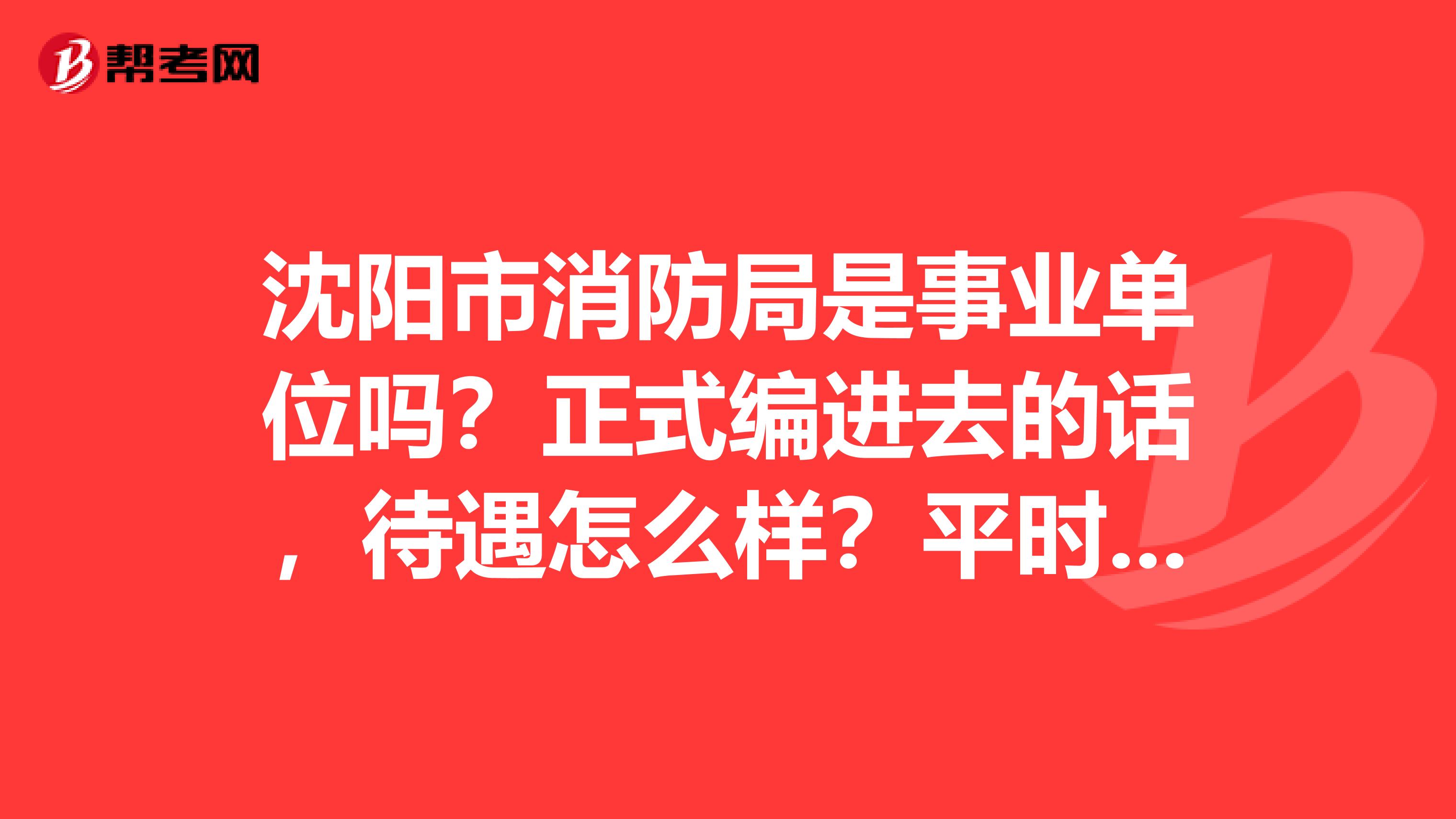 沈阳市消防局是事业单位吗?正式编进去的话,待遇怎么样?平时主要干什么?知道的朋友谢谢了