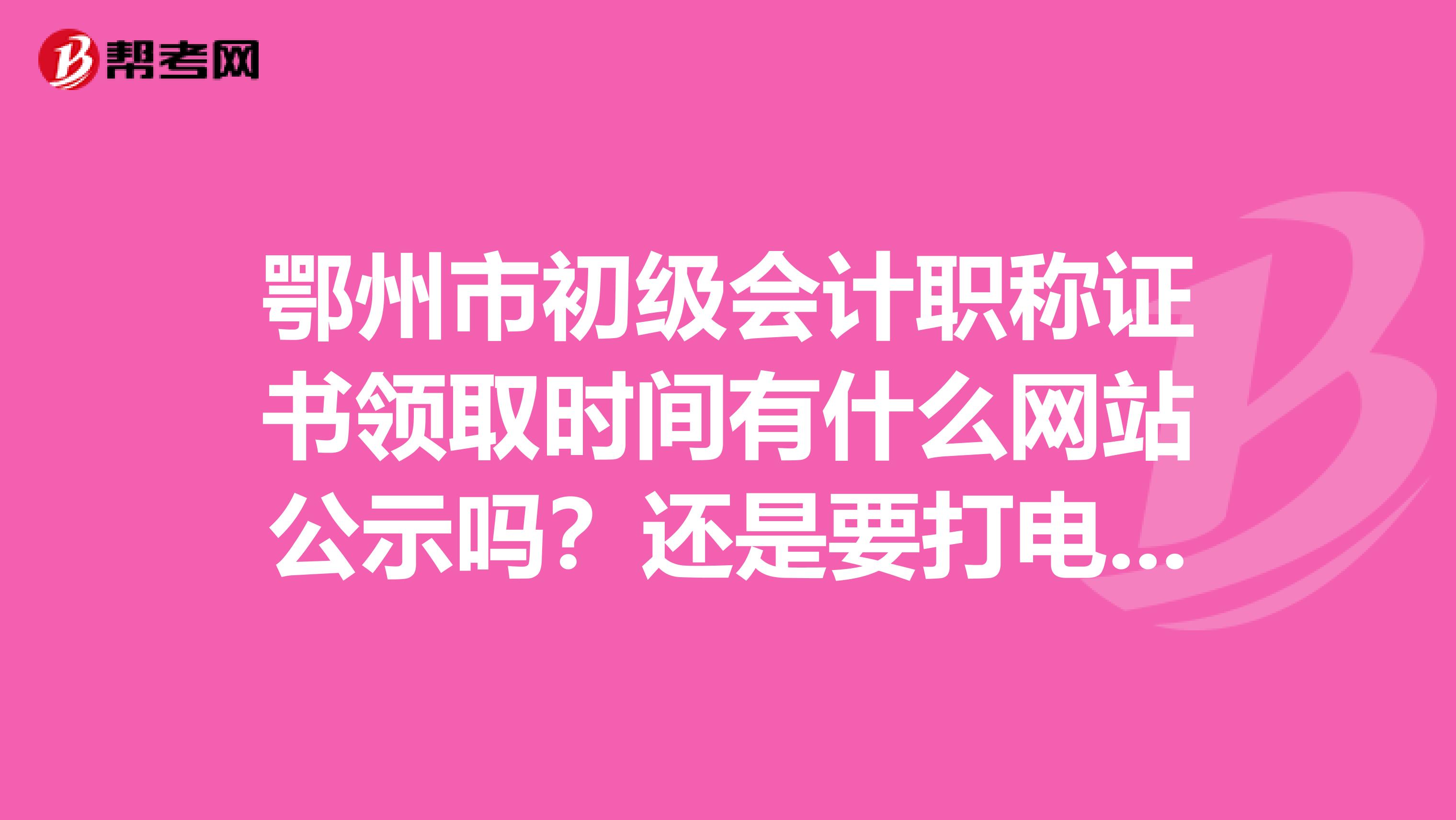 鄂州市初级会计职称证书领取时间有什么网站公示吗？还是要打电话问呀