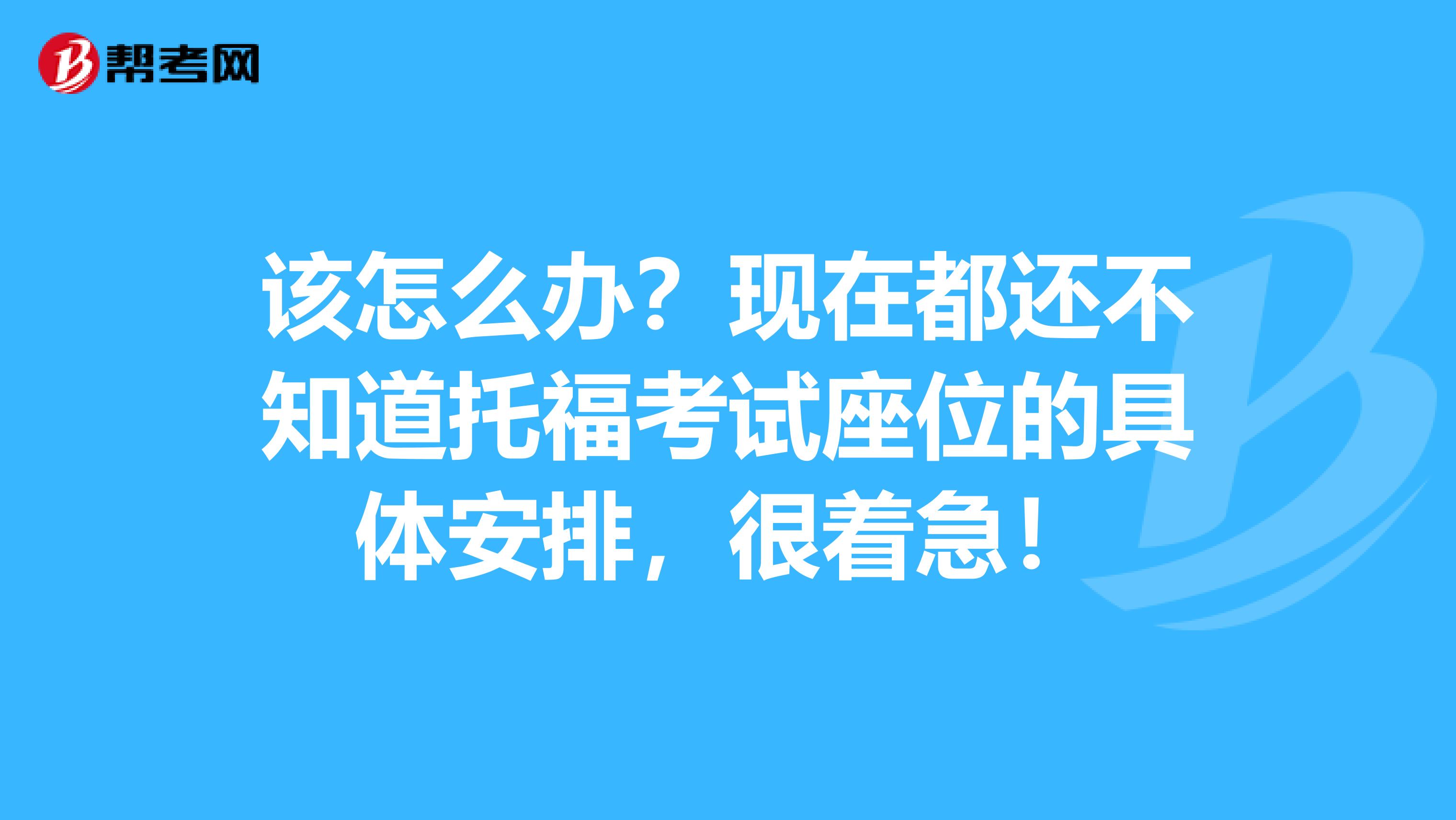 该怎么办?现在都还不知道托福考试座位的具体安排,很着急!