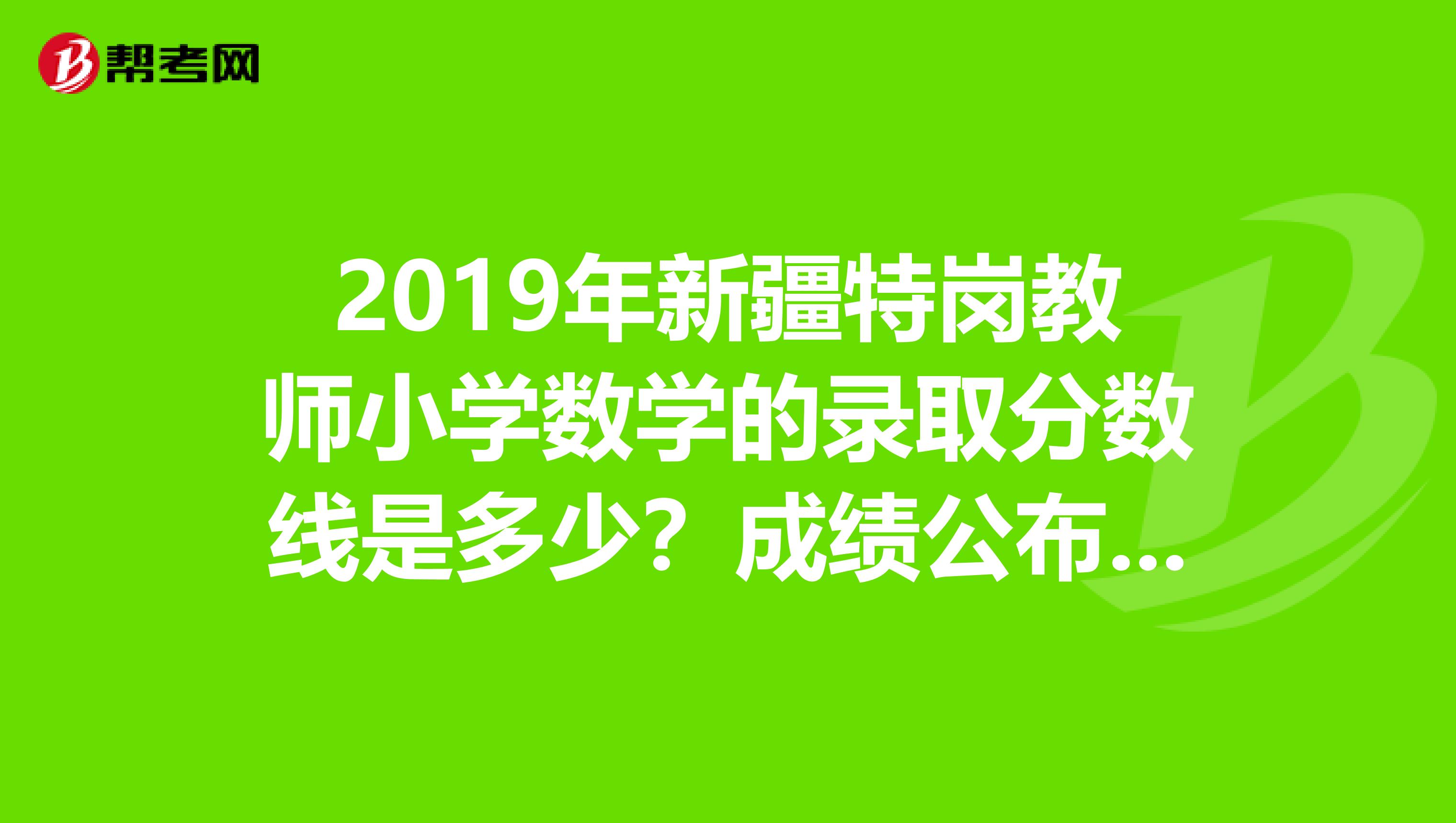 2019年新疆特岗教师小学数学的录取分数线是多少?成绩公布了,但是没有说进没进入面试啊