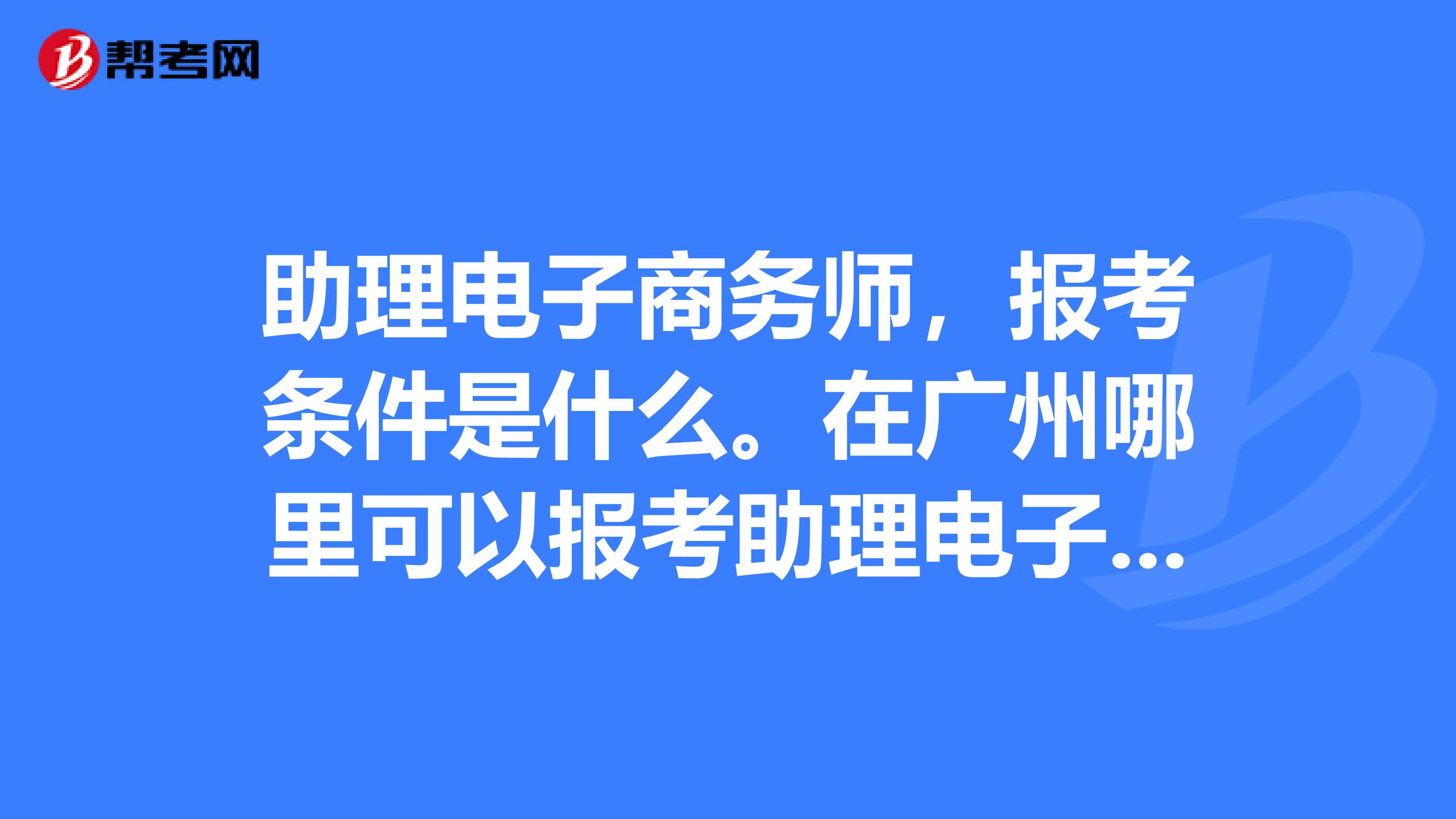 助理电子商务师,报考条件是什么。在广州哪里可以报考助理电子商务师证的?