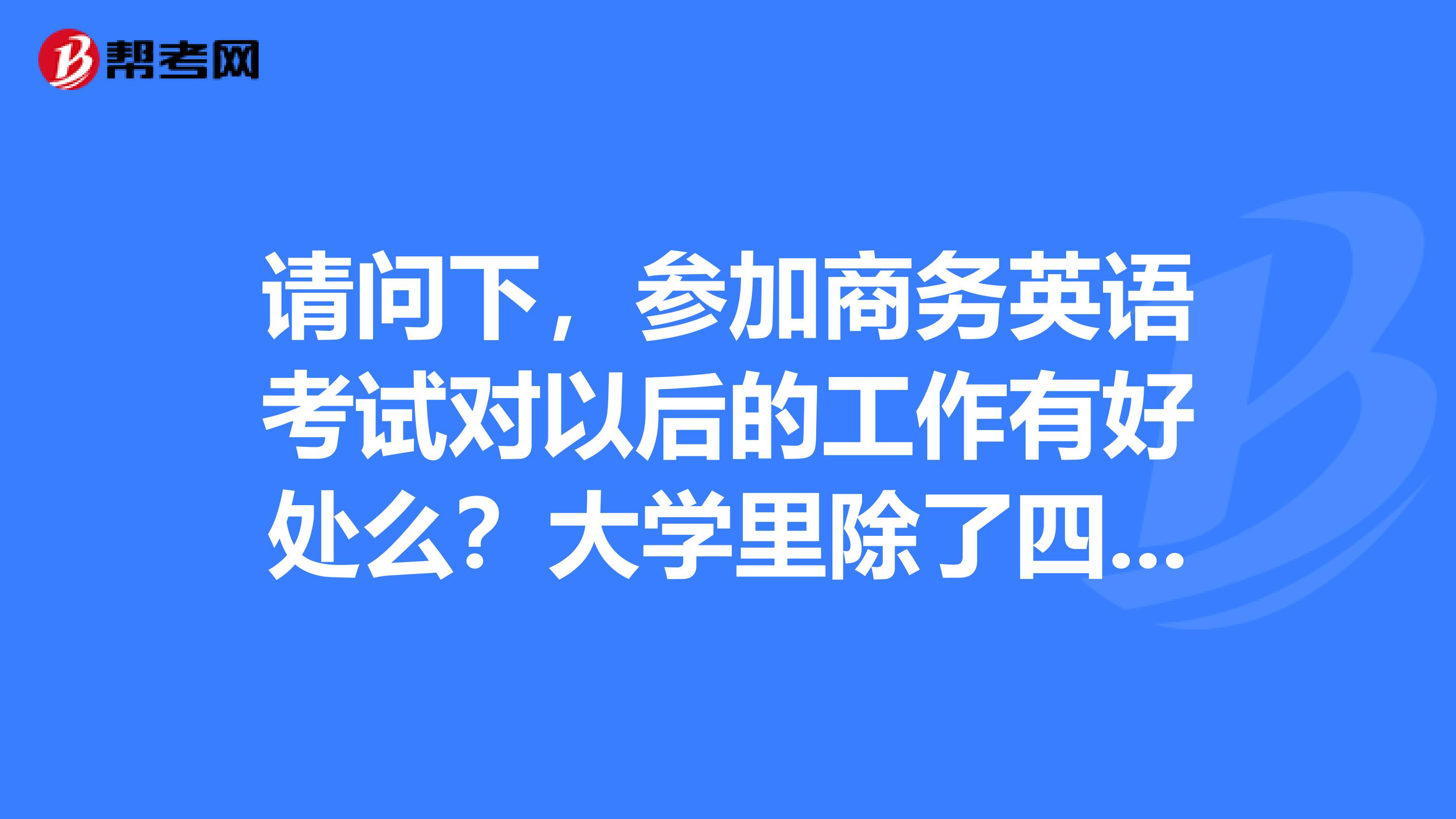 请问下,参加商务英语考试对以后的工作有好处么?大学里除了四六级之外,还有什么考试用处较大的?