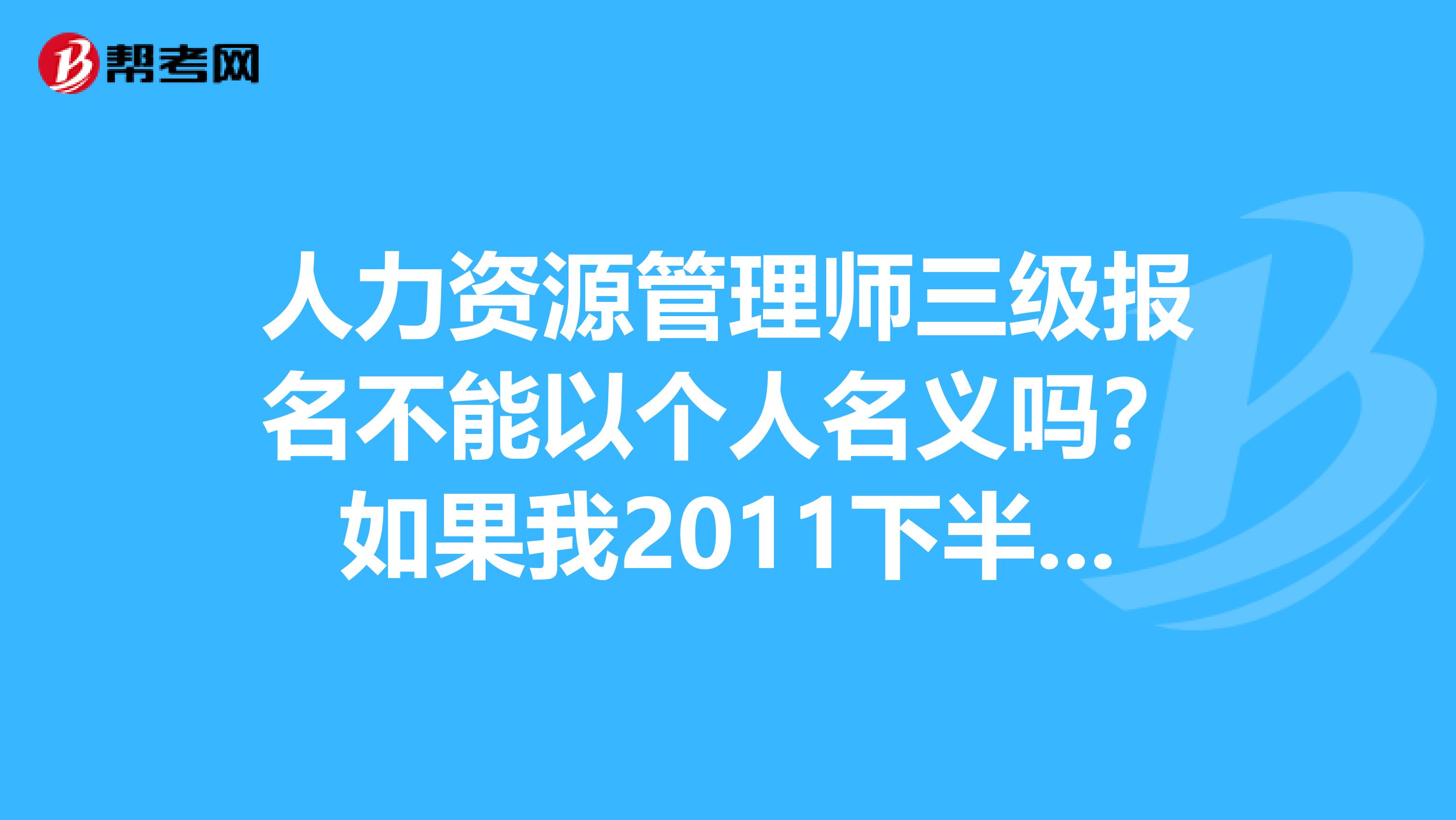人力资源管理师三级报名不能以个人名义吗?如果我2011下半年要考,要什么时候报名啊?