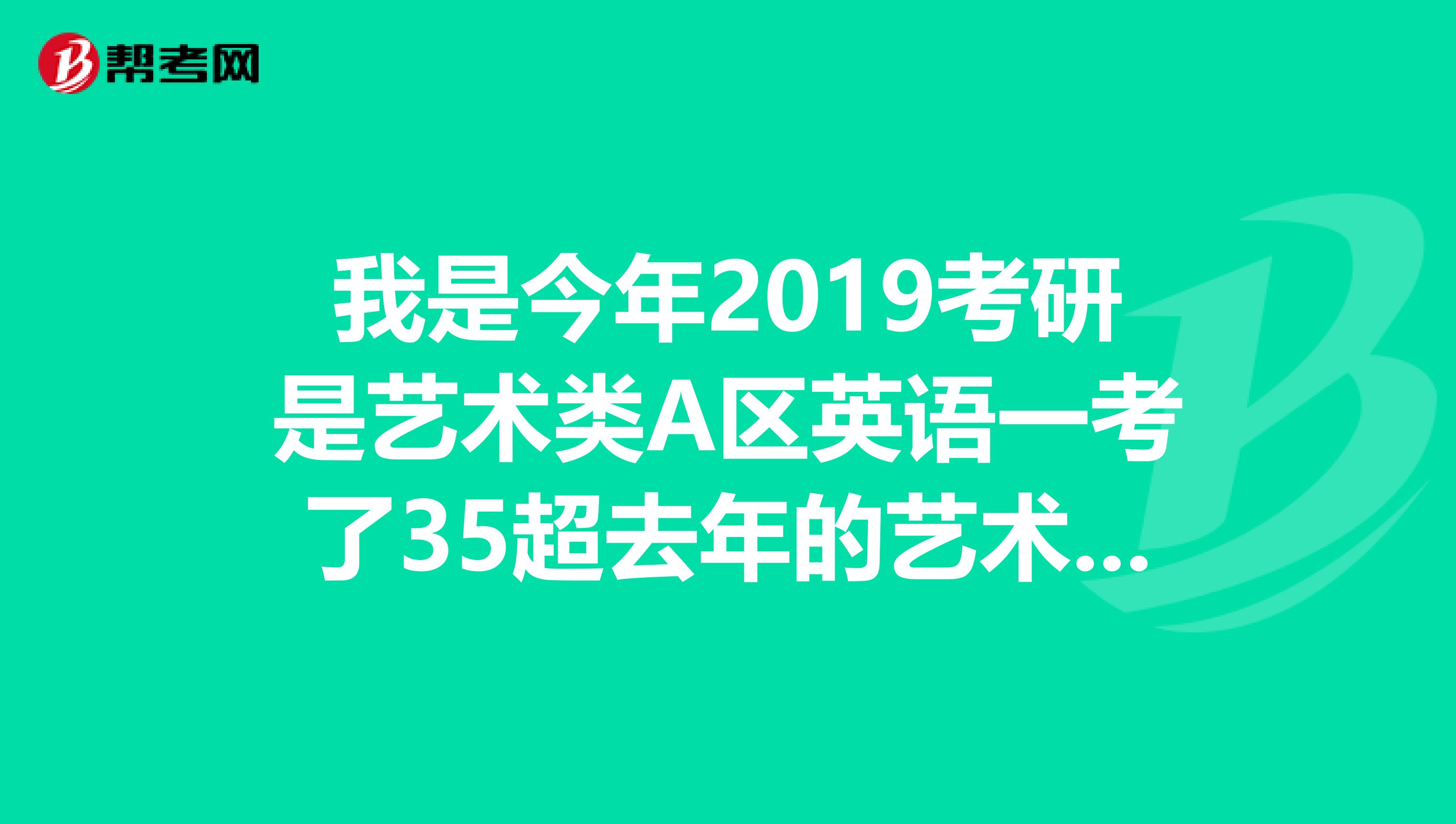 我是今年2019考研是艺术类A区英语一考了35超去年的艺术类英语国家一分求分析,必有重谢
