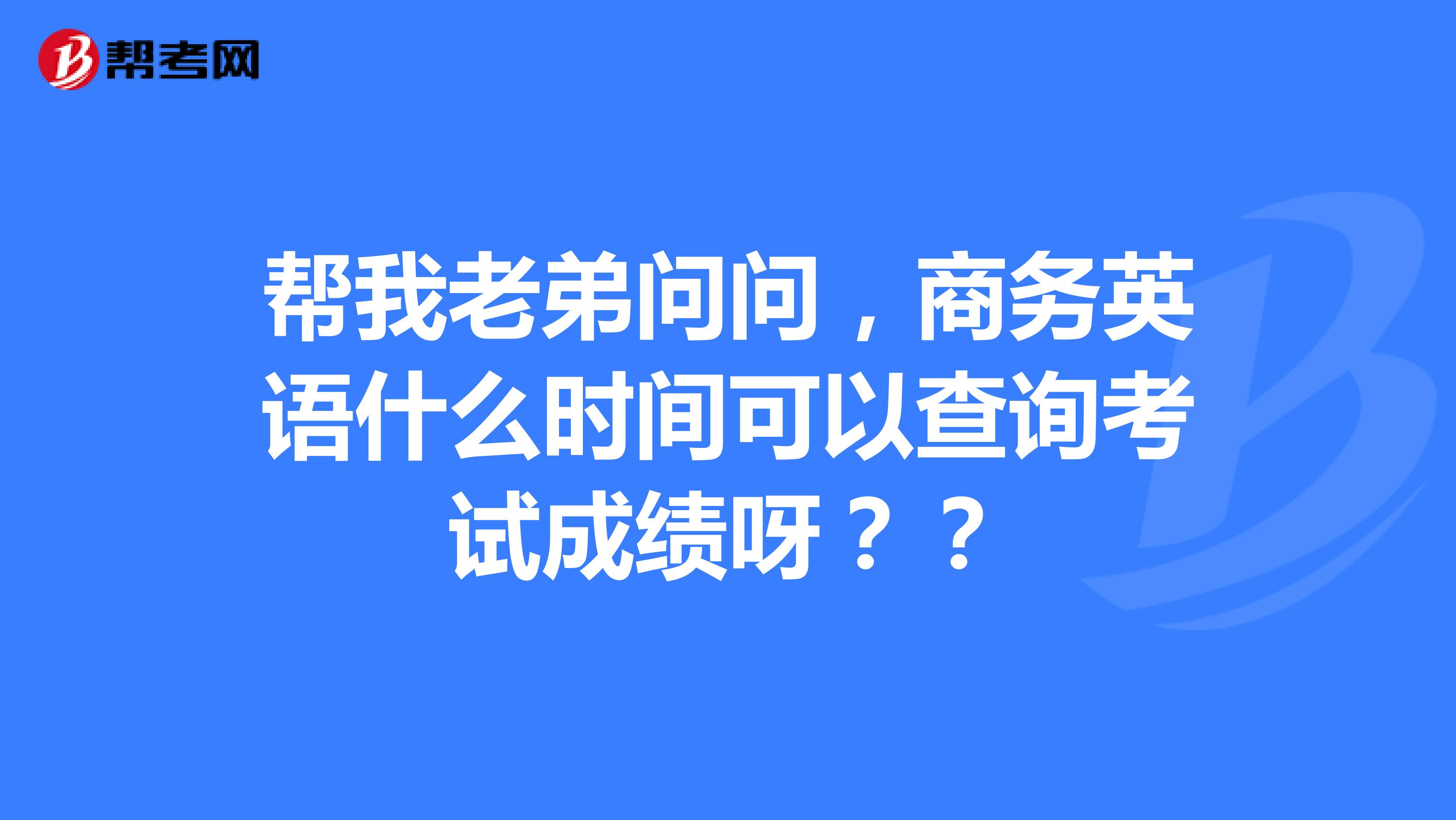 帮我老弟问问,商务英语什么时间可以查询考试成绩呀??