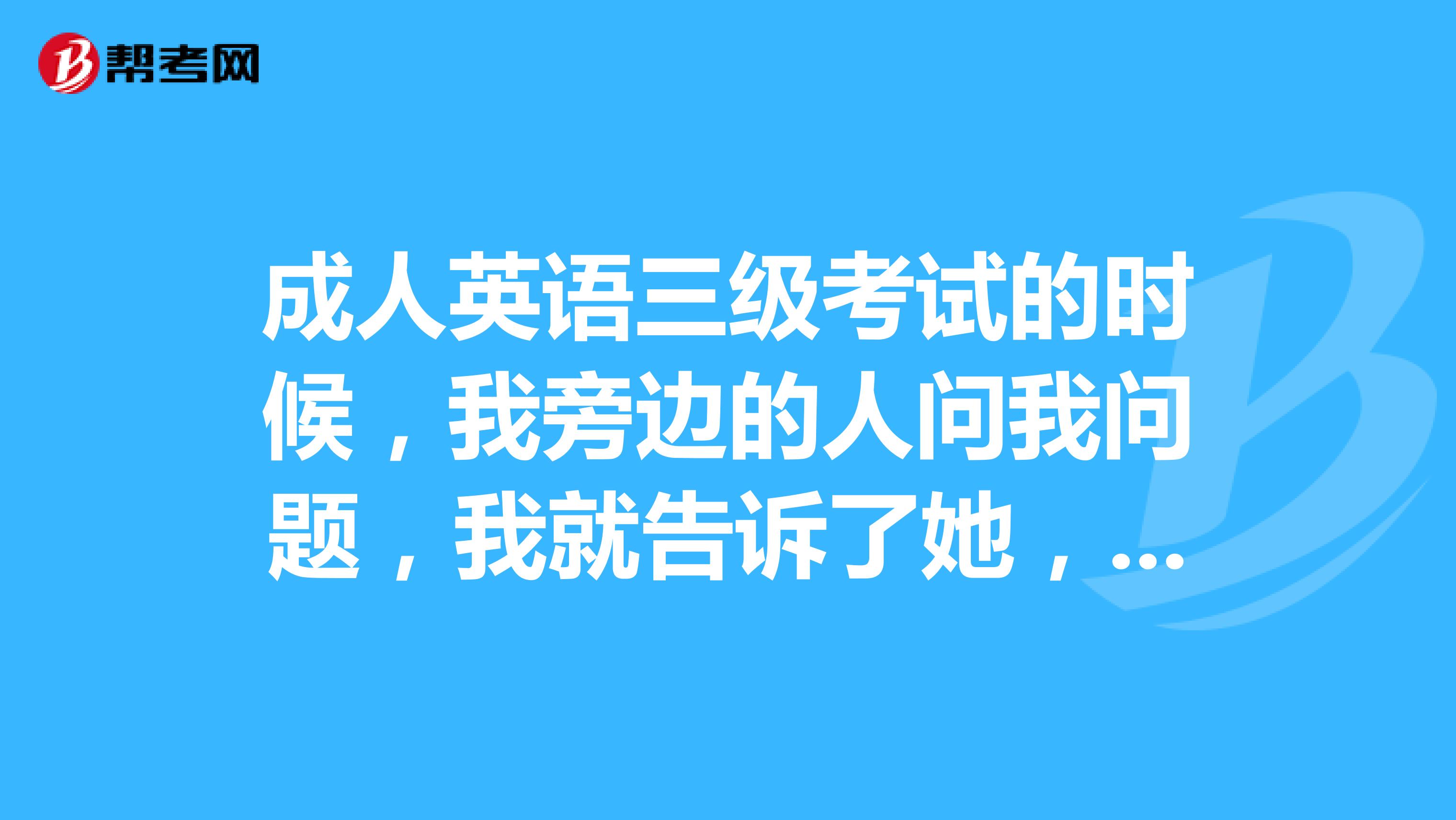 成人英语三级考试的时候，我旁边的人问我问题，我就告诉了她，然后就有一个老师打着电话从外边进来，确认了我的位置然后说警告我，会不会取消我的成绩