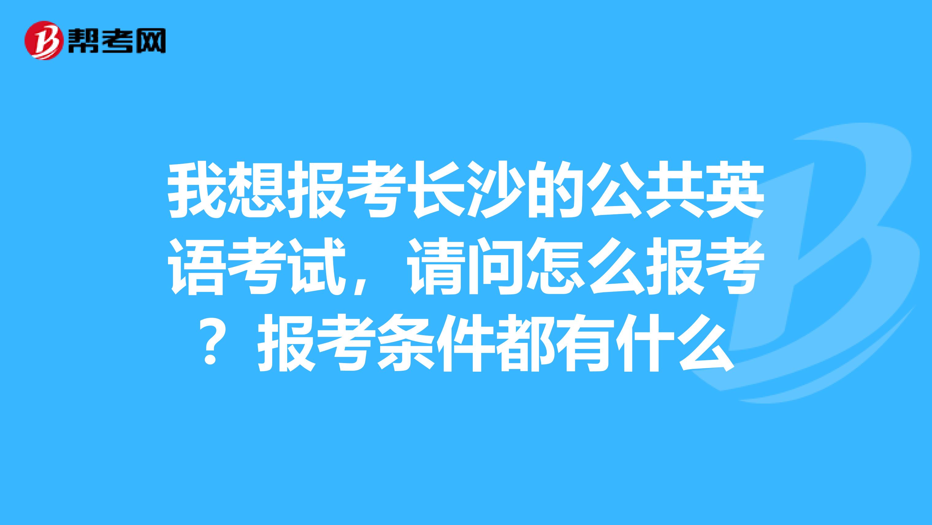 我想报考长沙的公共英语考试，请问怎么报考？报考条件都有什么