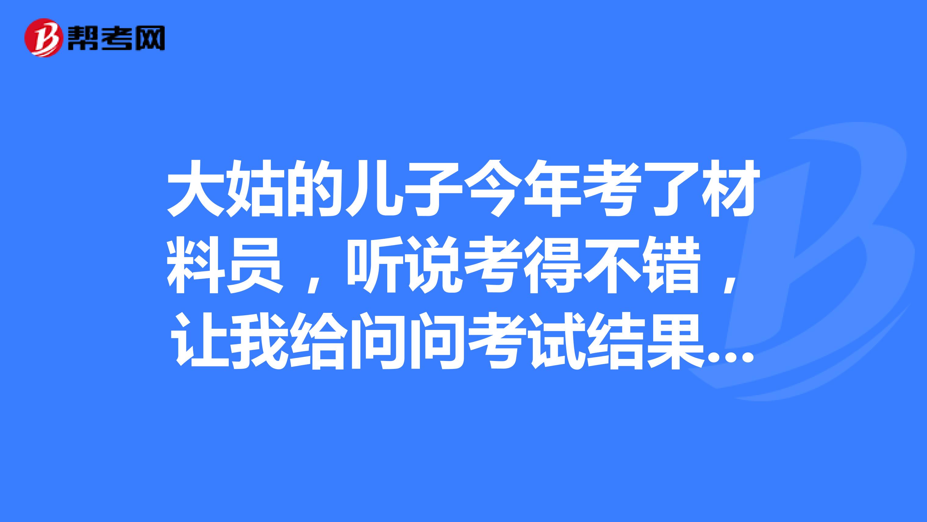 大姑的儿子今年考了材料员,听说考得不错,让我给问问考试结果什么时候出来,我也一脸懵,求助各位网友呢?