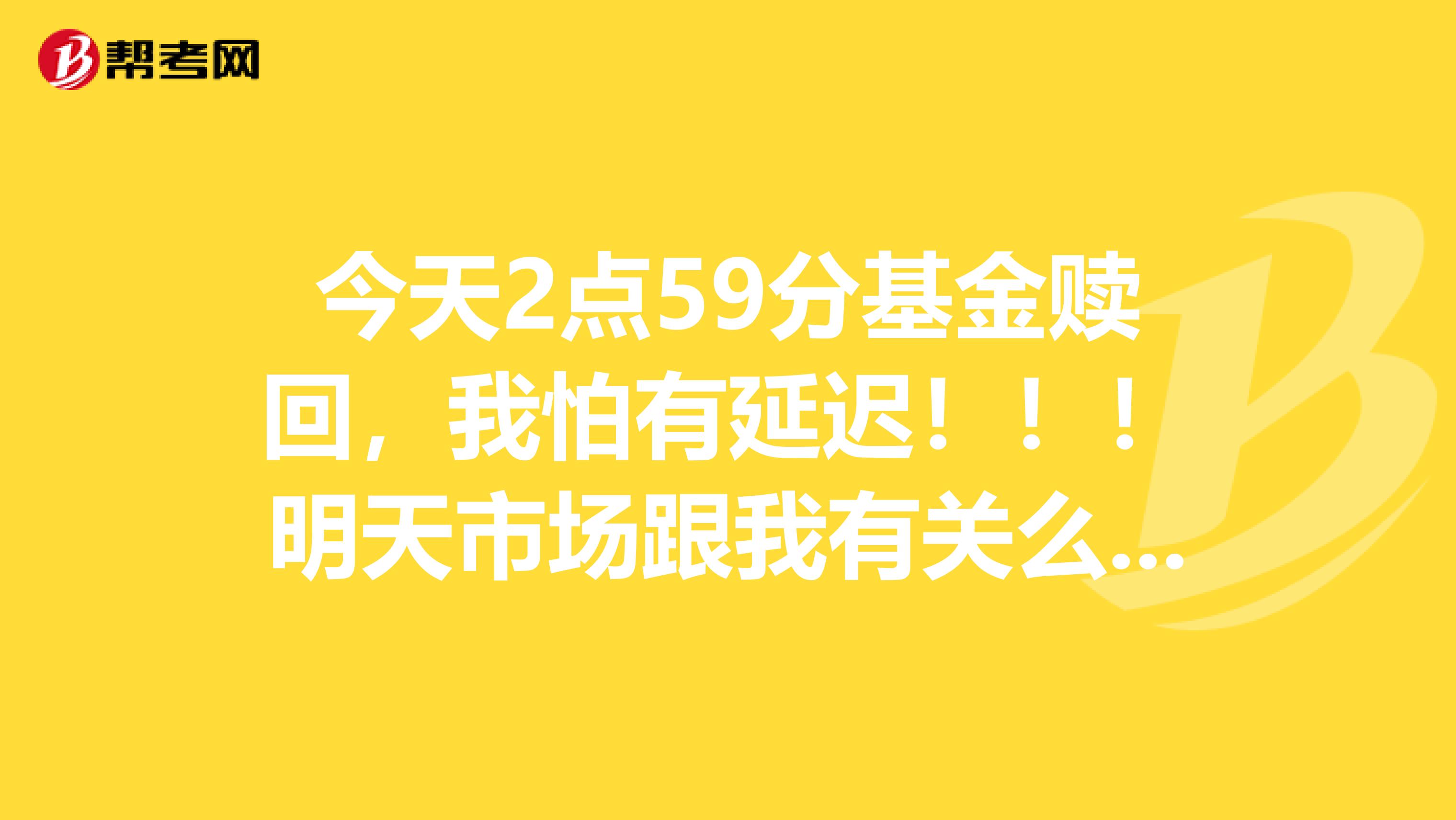 今天2点59分基金赎回，我怕有延迟！！！明天市场跟我有关么，急急急！！！！！