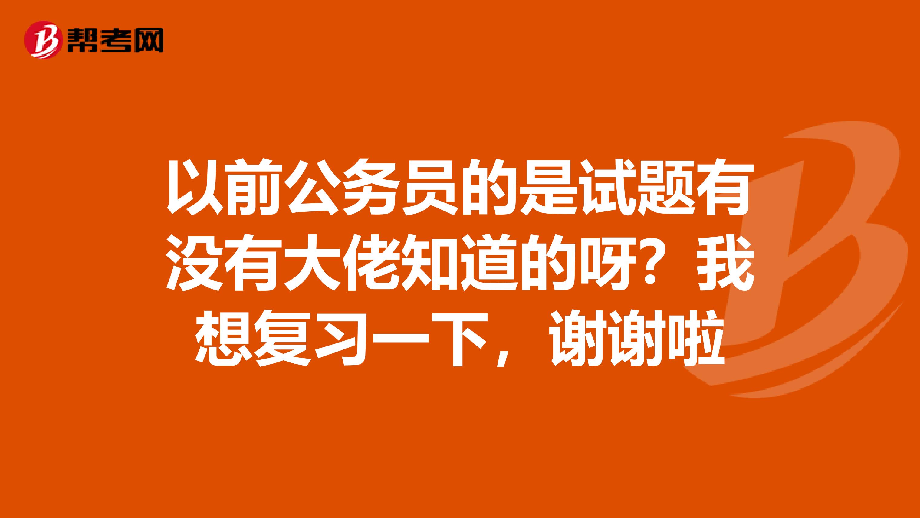 以前公务员的是试题有没有大佬知道的呀?我想复习一下,谢谢啦