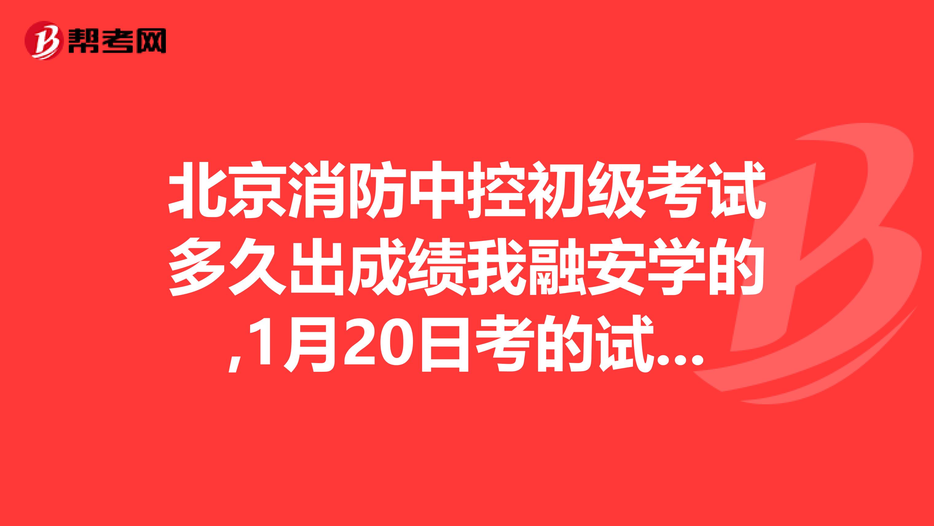 北京消防中控初级考试多久出成绩我融安学的,1月20日考的试多久能知道自己过没过
