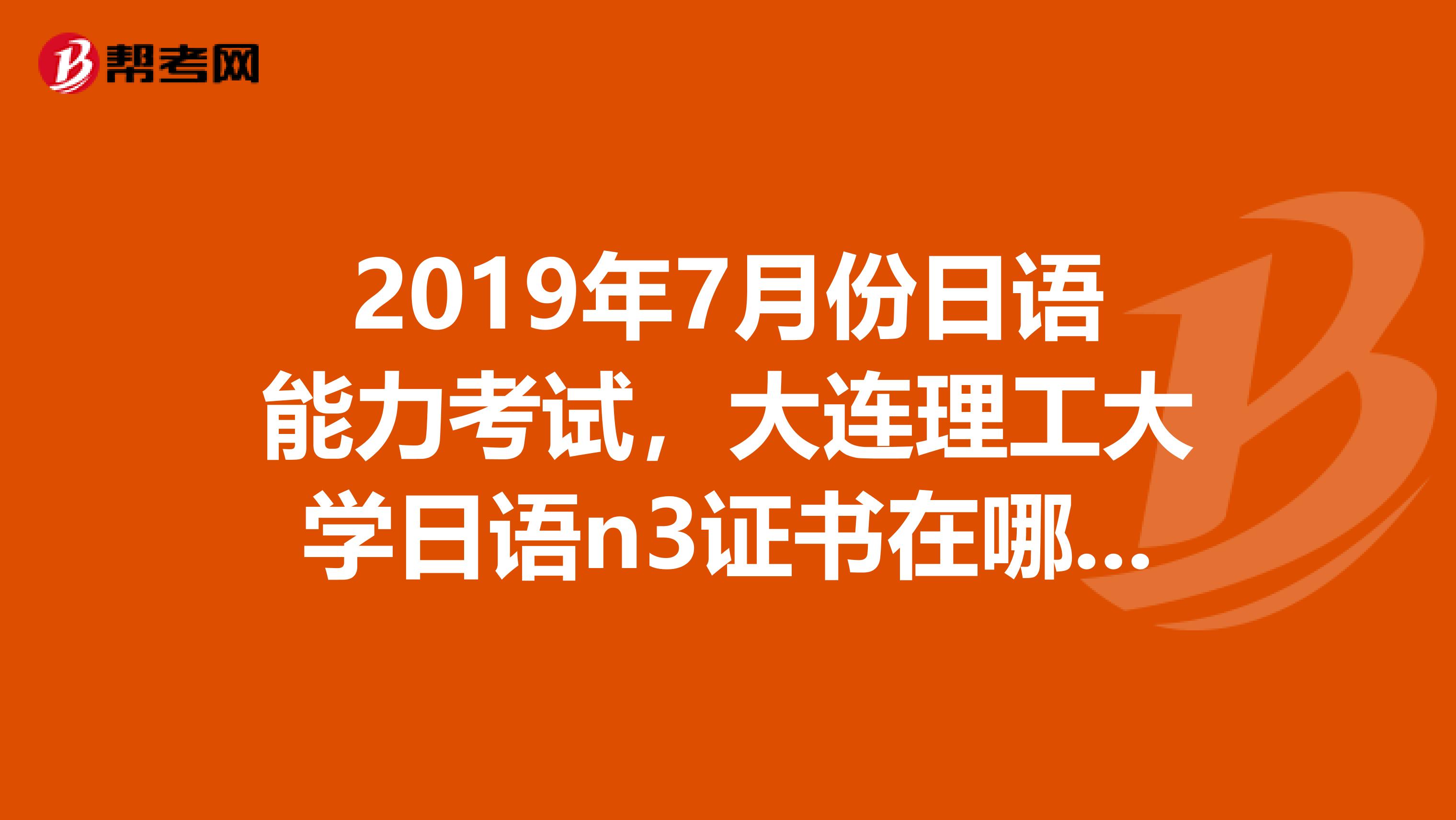 2019年7月份日语能力考试,大连理工大学日语n3证书在哪领取