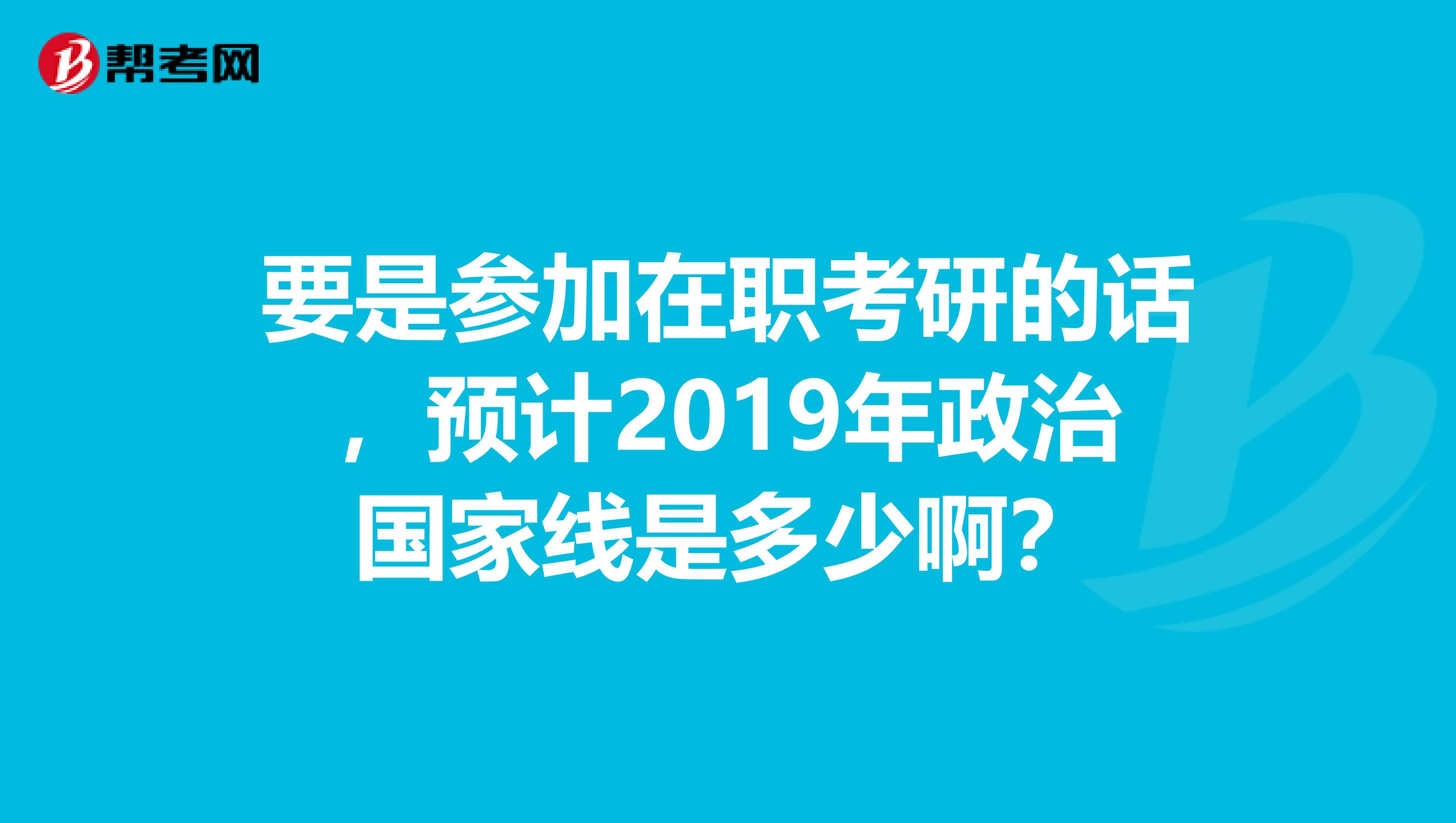 要是参加在职考研的话,预计2019年政治国家线是多少啊?