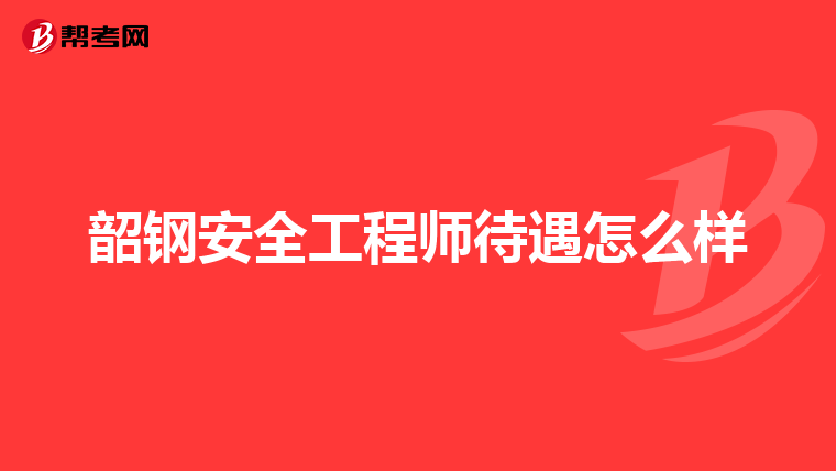 韶钢安全工程师待遇怎么样