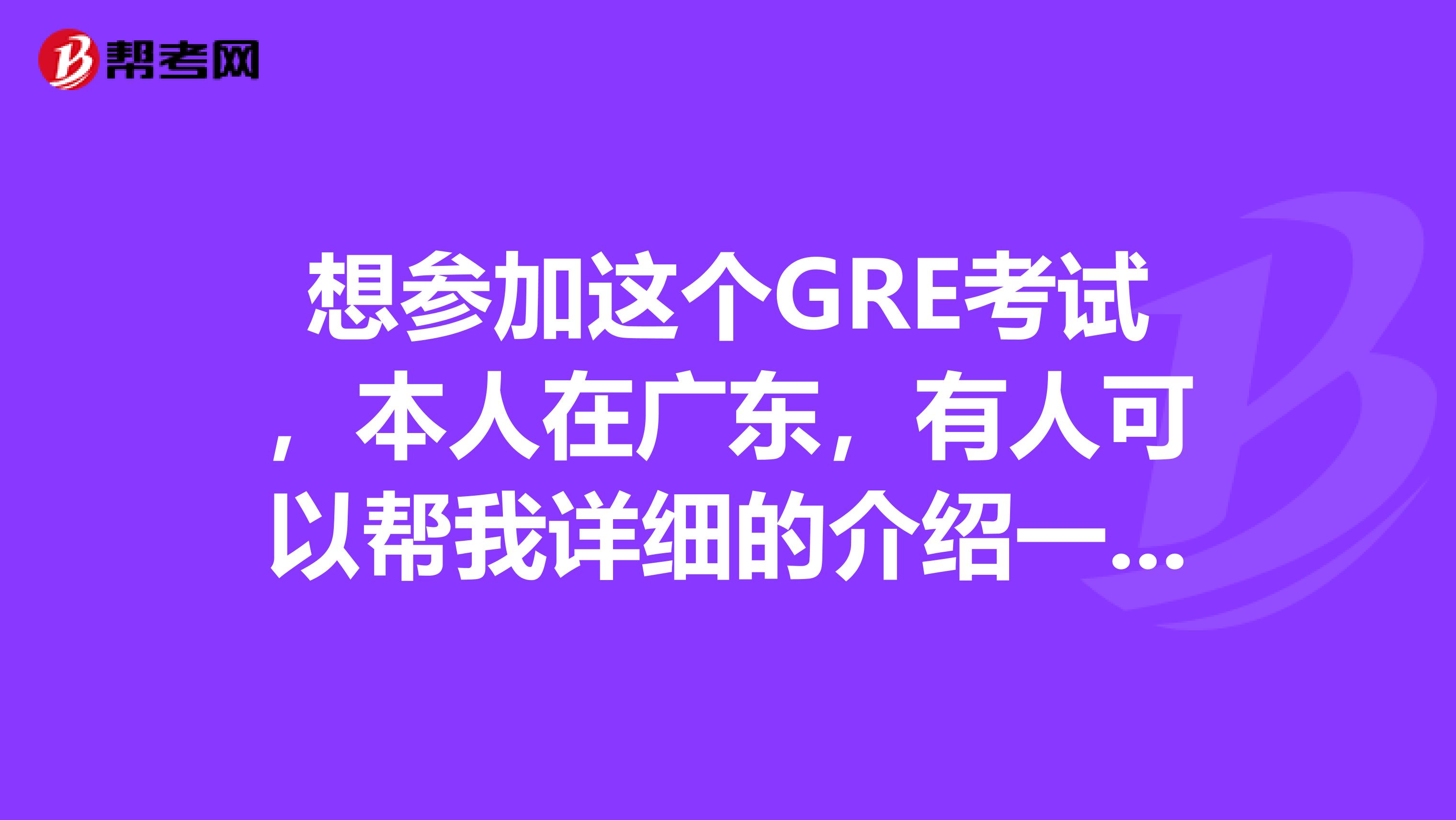 想参加这个GRE考试，本人在广东，有人可以帮我详细的介绍一下这个考试内容么？